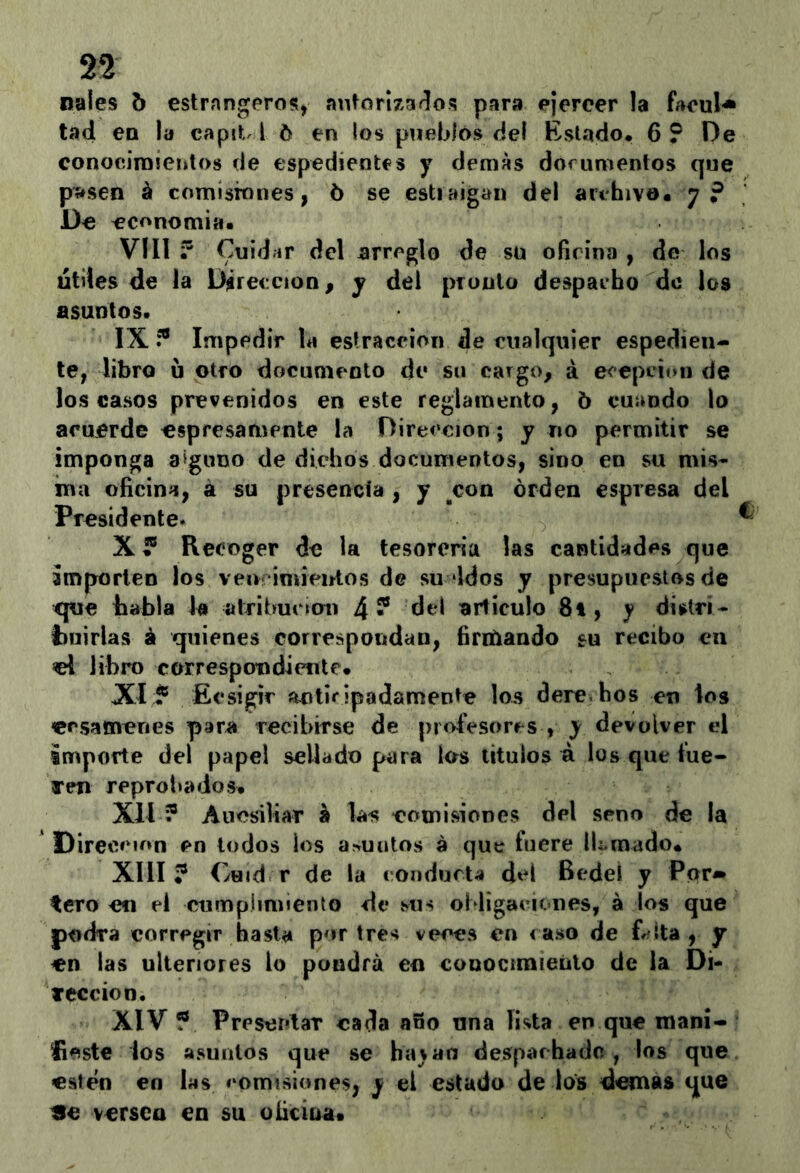 nales 5 estrangeros, autorizados par» ejercer la faeul-» tad eo la capit l 6 en los pueblos del Estado. 6? De conocimientos de espedientes y demas dorumentos que pasen á comisiones, 5 se estiaigan del archivo. 7? Do economía. VIII ? Cuidar del arreglo de su oficina , de los Utiles de la Dirección, y del pronto despacho de los asuntos. IX í® Impedir la estraccion de cualquier espedien- te, libro u otro documento de su cargo, á ecepcion de los casos prevenidos en este reglamento, 6 cuando lo acuerde «spresamente la Dirección; y no permitir se imponga 3‘guno de dichos documentos, sino en su mis- ma oficina, á su presencia , y con orden espresa del Presidente. ^ X * Recoger de la tesorería las cantidades que importen los ven‘imieirtos de su idos y presupuestos de tpie bahía k atribución 4? del artículo 8i , y distri- tmirlas á quienes correspondan, ííriUando su recibo en «1 libro correspondiente. XIEcsigir anticipadamente los dere.hos en los ersameries para recibirse de profesores , y devolver el importe del papel sellado para los títulos á los que t'ue- Tm reprobados. Xll ? Aucsiliar h las comisiones del seno de la Dirección en lodos los arruutos á que tiiere lEraado. XIII? Cuid r de la condurt^í del Bedel y Por» tero en el cumplimiento de sus obligaciones, á los que podra corregir hasta por tres vim^s en caso de frílta , jr en las ulteriores lo pondrá en conociraienlo de la Di- Tcccion. XIV ? Preseritar cada año una lista en que maní- lieste los asuntos que se ha^aa desparhade , los que estén en las comisiones, y el estado de los demas que He versea en su oficina.