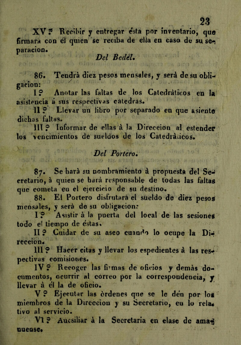 XV? Becibir y entregar esta por inventario, que firmará con €Í quien se reciba de ella en caso de su S6«/ paracíoo* Del BedéU 86. Tendrá diez pesos mensales, y será de su oblí-^ gar ion: 1? Anotarlas faltas de los Catedrálicos en la ásísteuda á sus respectivas cátedras. 11? Llevar un libro por separado en que asiente dichas faltas. IIl ? Informar de ellas á la Dirección al esteñder los vencimientos de sueldos de los Catedráticos. Del Portero» 87. Se hará su nombramiento á propuesta dél Se* cretario, á quien se hará responsable de todas las faltas que cometa eu el ejeicicio de su destino. 88. El Portero disfrutará el sueldo de diez pesos mensales, y será de su obligación: r? Asistir á la puerta del local de lás sesiones lodo el tiempo de estas. II ? Cuidar de su aseo cuando lo ocupe la Di* receioné III ? Hacer citas y llevar los espedientes á las res-í pectivas eomisioues. IV ? Recoger las fiamas de oficios y demás do- cumentos, ocurrir »\ correo por la correspondeocia, j llevar á el la de oficio. V ? EjecuUr las órdenes que se le den por loi miembros de la Dirección y su Secretario, eu lo reía# tivo al servicio. Vi ? Aucsiliar á la Secretaria en dase de ama-j nuensc*