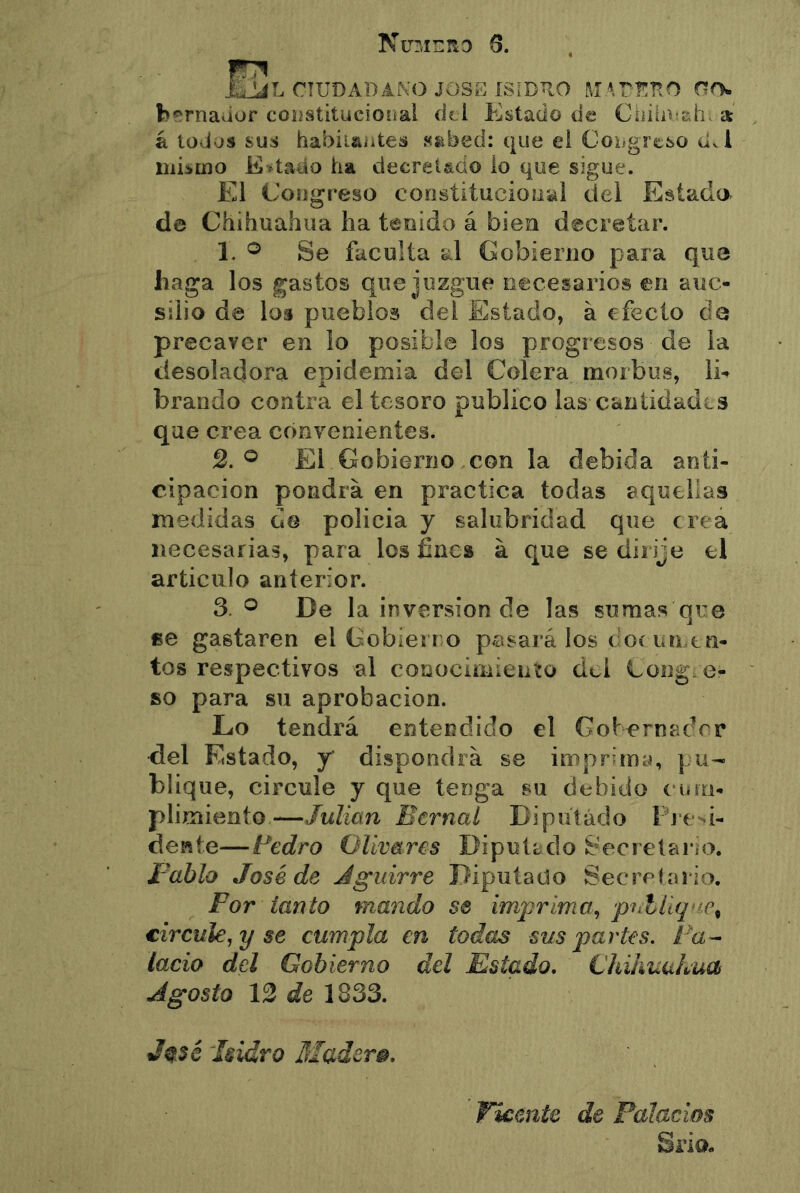 NurjizRD 6. liJLiL CIUDADAKO JOSE ISIDRO MATI^ÜO fcí'rnaaor coiistitucioiíai íki Eíílaüo de Ciiiii>:ah. a á todos sus habiiaiites s^bed: que el Coiigreso d^l iiikmo Kkado ha decreUdo lo que sigue. El Congreso constitucional del Estado de Chihuahua ha tenido á bien decretar. 1. ® Se faculta al Gobierno para que haga los gastos que juzgue necesarios en auc- silio de los pueblos del Estado, á efecto ele precaver en lo posible los progresos de la desoladora cDidemia del Colera morbos, lE brando contra el tesoro publico las cantidades que crea convenientes. 2. ® El Gobierno con la debida anti- cipación pondrá en practica todas aquellas medidas gg policia y salubridad que crea necesarias, para los fines á que se dirije el articulo anterior. 3. De la inversión de las sumas que fie gastaren el Gobierro pesará los cioí un en- tos respectivos al conocimiento dei Gong, e- so para su aprobación. Lo tendrá entendido el Gohernadrr del Estado, y dispondrá se imprimy, pu- blique, circule y que tenga su debido cum- plimiento—Julián Bernaí Bipiííádo Pre^i- dewte—Pedro Olivares Diputado Secretario. Pablo José de Jguirre Diputado Secretario. For tanto mando se imprima, pntliq'ic^ circule, y se cumpla en todas sus partes. Pa^ lacio del Gobierno del Estado, Chihuahua Agosto 13 de 1833. Jqsc Isidro Madera, Fícente de Palacios Srio»