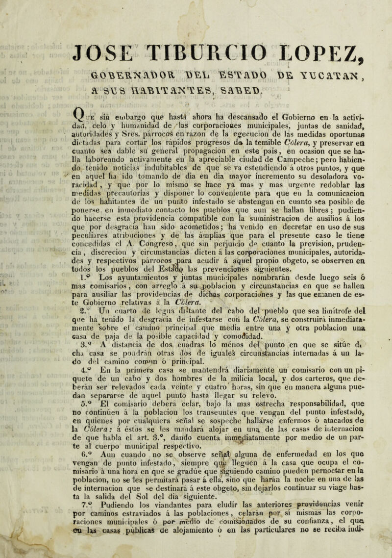 JOSE TIBÜRCIO LOPEZ, GO^E.UKiV\>OR Y\5Ca.TA:í^, Q JE sin eiiibargo que hast4 ahora ha descansado el Gobierno en la activi- dad, celo y humanidad de 'las corporaciones municipales, juntas de sanidad, autoridades y Sres. párroccrá en razón de la ejecución de las medidas oportunas dictadas para cortar los rápidos progresos dt» la temible Có/er«, y preservar ea cuanto sea dable su general propagación en este pais, en ocasión que se ha- lla laboreando activamente en la apreciable ciudad de Campeche; pero habien- do tenido noticias indubitables de que se va estendiendo á otros puntos, y que en aquel ha ido tomando de dia en dia mayor incremento su desoladora vo- racidad , y que por lo mismo se hace ya mas y mas urgente redoblar las medidas precautorias y disponer lo conveniente para que en la comunicación de los habitantes de un punto infestado se abstengan en cuanto sea posible de poner^ie en inmediato contacto los pueblos que aun se hallan libres ; pudien- do hacerse esta ])rovidencia compatible con la suministración de ausilios á los que por desgracia han sido acometidos; ha venido en decretar en uso de sus peculiares atribuciones y de las árnplias que para el presente caso le tiene concedidas el A Congreso, que sin perjuicio df* cuanto la previsión, pruden- cia , discreción y circunstancias dicten á las corporaciones municipales, autorida- des y respectivos párrocos para acudir á aquel propio obgeto, se observen ea todos los pueblos del Estírap las prevenciones siguientes. 1. *^ Los ayuntamientos y juntas municipales nombrarán desde luego seis 6 mas comisarios, con arreglo á su-población y circunstancias en que se hallen para ausiliar las providencias de dichas corporaciones y las que emanen de es- te Gobierno relativas á la Colera. 2. '^ Un cuarto de legua di>hante del cabo del pueblo que sea limítrofe del que ha tenido la desgracia de infestarse con la Cólera^ se construirá inmediata- mente sobre el camino principal que media entre una y otra población una casa de paja de la posible capacidad y comodidad. 3. ^ A distancia de dos. cuadras lo méuos del punto en que se sitúe d» cha casa se pondrán otras dos de iguales circunstancias internadas á un la- do del camino cormm ó principal. 4. ® En la primera casa se mantendrá diariamente un comisario con un pi- quete de un cabo y dos hombres de la milicia local, y dos carteros, que de- berán ser relevados cada veinte y cuatro horas, sin que en manera alguna pue- dan separarse de aquel punto hasta llegar su relevo. 5. ° £1 Comisario deberá celar, bajo la mas estrecha responsabilidad, que no continúen á la población los transeúntes que vengan del punto infestado, en quienes por cualquiera señal se sospeche hallarse enfermos ó atacados de la Cólera: k éstos se les mandará alojar en uns^ de las casas de iuternacion de que habla el art. 3.®, dando cuenta inin^iatamente por medio de un par- te al cuerpo municipal respectivo. 6. ® Aun cuando no se observe señjít alguna de enfermedad en los que vengan de punto infestado, siempre q^ lleguen á la casa que ocupa el co- misario á una hora en que se gradúe que «guiendo camino pueden pernoctar en la población, no se les perniitará pasar á ella’, sino que harán la noche en una de las de internación que se destinará á este obgeto, sin dejarlos continuar su viage has- ta la salida del Sol del dia siguiente. 7. ® Pudiendo los viandantes para eludir las anteriores providencias venir por caminos estraviados á las poblaciones, celarán por sí mismas las corpo- raciones municipales ó por medio de comisionados de su confianza, el qn& eu las casas . públicas de alojamiento ó en las particulares no se reciba iudi- V,