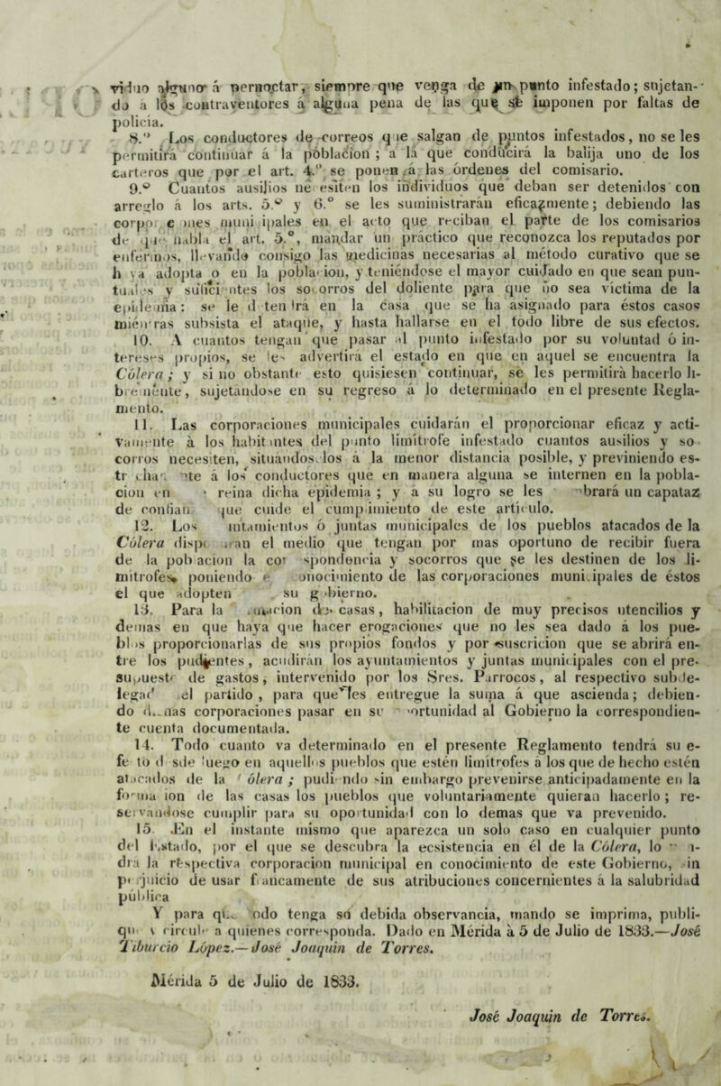 viduo á pernoctar, siemore qoe i’fipga jitkpinto infestado; sujetan-• <1j a lijs -contraventores á alguna pena Ue las qui^ sfe iuiponen por faltas de policía. 8. '* Los conductores de-correos que salgan de pjuntos infestados, no se les periniiífa continuar á la póblacíon ; a' lá que condücirá la baiija uno de los carteros que por el art. 4.“ se ponen .á-las ordenes del comisario. 9. *^ Cuantos ausijios net eslínn los individuos que^ deban ser detenidos con arreiílo á los arts. 5.® y 6.° se les suministrarán eficazmente; debiendo las corppr^c mes muni ipales en el acto que reciban el parte de los comisarios de .j ie; iidbl.i el art. 5.®, mandar un práctico que reconozca los reputados por enfermos, ll vando consigo las giedicinas necesarias al método curativo que se h va adopta o en la poíjla' ion, y teniéndose el mayor cuidado en que sean pun- tuales y sulíci -lites los so> orros del doliente p^ira que úo sea víctima de la eiiulemia ; se le d ten Irá en la casa que se ha asignado para éstos caso«í mién'ras subsista el ataque, y hasta hallarse en el todo libre de sus efectos. 10. A cuantos teugau ’que pasar al jumto infestatlo por su voluntad ó in- terese*s propios, se le> advertirá el estado en que en aquel se encuentra la Cólera; y si no obstante esto quisiesen continuar, sé les permitirá hacerlo li- bre uéute, sujetándose en su regreso á lo <leterminado en el presente llegla- oiento. 11. Las corporaciones municipales cuidarán el proporcionar eficaz y acti- vamente á los habitinte.s del punto limítrofe infestado cuantos ausilios y so- corros necesiten, situándoselos á la menor distancia posible, y previniendo es- tr cha', 'te á los^ conductores que en manera alguna se internen en la pobla- ción en ‘ reina dicha epidemia ; y á su logro se les brará un capataz de confian pie cuide el cump imiento de este artículo. 12. Los nftamientos ó juntas municipales de los pueblos atacados de la Cólera dispt iuni el medio que tengan por mas oportuno de recibir fuera de la población la coi spondencia y socorros que ge les destinen de los li- mítrofes» poniendo-e uiioci'uiento de las corporaciones muni. ipales de éstos el que adopten su g >bierno. 1:3. Para la .luacion d> casas, habilitación de muy precisos utencilios y demás eu que haya que hacer erogaciones que no les sea dado á los pne- bliis proporcionarlas de sus propios fondos y por fsuscricion que se abrirá eii- tie los puíliimtes, acudirán los ayuntamientos y juntas munii ipales con el pre- suimest' de gastos, intervenido por los 8res. Párrocos, al respectivo suhJe- legad tíl partido, para que'fes entregue la suma á que ascienda; debien- do d.^iias corporaciones pasar en se ' 'ortunidad al Gobierno la correspondien- te cuenta documentaila. 14. Todo cuanto va determinado en el pre.sente Reglamento tendrá su e- fe tu d sde ¡uejío en aquelhis pueblos que estén limítrofes á los que de hecho estén atacados de la ‘ ólera ; pudi^-ndu ‘■in embargo prevenirse anticipadamente en la fo'^ina ion de las casas los pueblos (jue voluntariamente quieran hacerlo ; re- servándose cumplir para su oportunidad con lo demas que va prevenido. 15. Jin el instante mismo que aparezca un solo caso en cualquier punto del l'.stado, por el tjue se descubra la ecsistencia en él de la Cólera, lo •' i- dra la rlísjiectiva corporación munici|)al en conocimiento de este Gobierno, in p» .juicio de usar f. ancamente de sus atribuciones concernientes á la salubridad pública Y para qu. odo tenga so debida observancia, mando se imprima, publi- qu s rircub’ a quienes corresponda. Dado en Mérida a 5 de Julio de 1833.—José i iburúo López.—José Joaípihi de Torres, niérida 5 de Julio de 1833. José Joaqxún de Torra.