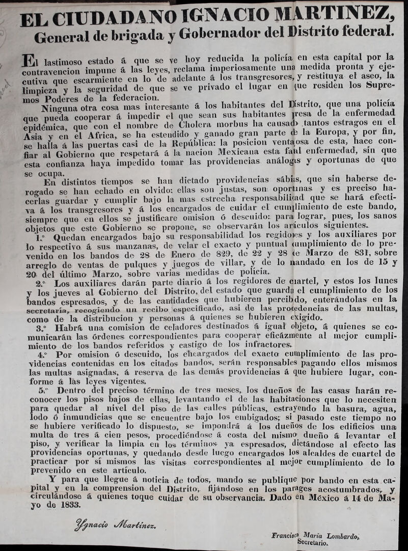 EL CIUDADANO IGNACIO MARTINEZ, General de brigada y Gobernador del Distrito federal. se nana a iao uuci i « . ,, , . fiar al Gobierno qne respetará á la nación Mexicana esta fahl enfermedad, sin que esta confianza liaya impedido tomar las providencias análogas J oportunas de que En^ distintos tiempos se han dictado providencias sábús, que sin haberse de- rogado se han echado en olvido: ellas son justas, son oportunas y es preciso ha- cerlas guardar y cumplir bajo la mas estrecha responsabilicad que se hará efecti- va á los trans» resores y á los encargados de cuidar el cuinjilnxienfo de este bando, siempre que eu ellos se justificare omisión ó descuido: para lograr, pues, los sanos objetos que este Gobierno se propone, se observarán los arícalos siguientes. Io Quedan encargados bajo su responsabilidad los regidoies y los auxiliares por lo respectivo á sus manzanas, de velar el exacto y puntual uimplimiento de lo pre- venido en los bandos de 28 de Enero de 829, de 22 y 28 i& Marzo de 831, sobre arreglo de ventas de pulques y juegos de villar, y de lo nandado en los de 15 y 20 del último Marzo, sobre varias medidas de policía. 2.° Los auxiliares darán parte diario á los regidores de cuartel, y estos los lunes y los jueves al Gobierno del Distrito, del estado que guarda el cumplimiento de los bandos espresados, y de las cantidades que hubieren percibdo, enterándolas en la secretaría, recogiendo un recibo especificado, asi de las procedencias de las multas, como de la distribución y personas á quienes se hubieren exigido» 3/ Habrá una comisión de celadores destinados á igual objeto, á quienes se co- municarán las órdenes correspondientes para cooperar eficazmente al mejor cumpli- miento de los bandos referidos y castigo de los infractores. 4.° Por emisión ó descuido, los ebcargados del exacta cumplimiento de las pro- videncias contenidas en los citados bandos, serán responsables pagando ellos mismos las multas asignadas, á reserva de las demás providencias á que hubiere lugar, con- forme á las leyes vigentes, 5 Dentro del preciso término de tres meses, los dueños de las casas liarán re- conocer los pisos bajos de ellas, levantando el de las habitaciones que lo necesiten para quedar al nivel del piso de las calles públicas, estrayendo la basura, agua, lodo ó inmundicias que se encuentre bajo los embigados; si pasado este tiempo no se hubiere verificado lo dispuesto, se impondrá á los dueños de los edificios una¡ multa de tres á cien pesos, procediéndose á costa del misino dueño á levantar el piso, y verificar la limpia en los términos ya espresados, dictándose al efecto las providencias oportunas, y quedando desde luego encargados los alcaldes de cuartel de practicar por sí mismos las visitas correspondientes al mejor cumplimiento de lo prevenido en este artículo. Y para que llegue á noticia de todos, mando se publique por bando en esta ca- pital y en la comprensión del Distrito, fijándose en los parages acostumbrados, y circulándose á quienes toque cuidar de su observancia. Dado en México á 14 de Ma- yo de 1833. Francisco Marta Lombardo, Secretario.