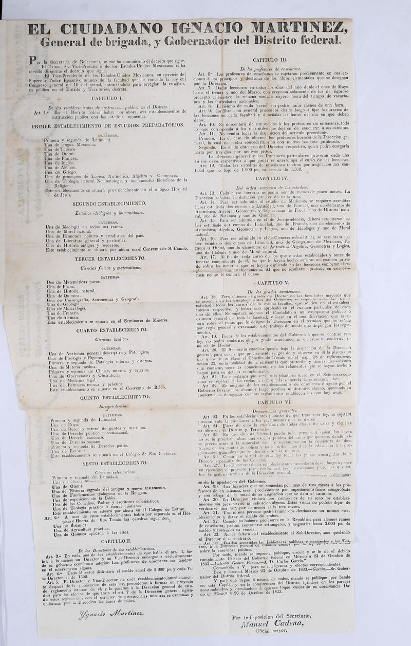 EL CIUJMBAN© IGNACIO MARTINEZ, General <!e brigada, y Gobernador del Distrito federal. JT or la Secretaría de Relaciones, se me lia comunicado el decreto que sigue. El Exilio. Si’. Vice-Presidente de los Estados-Unidos Mexicanos se ha servido dirigirme el decreto que sigue. ..... „E1 Vice-Presidente de los Estados-Unidos Mexicanos, en ejercicio del Supremo Poder Ejecutivo, usando de la fucultad que le concede la ley del Congreso general de 19 del actual, autorizándolo para arreglar la enseñan- za pública en el Distrito y Territorios, decreta. CAPITULO I. De los establecimientos de instrucción pública en el Distrito. Alt. 1.a En el Distrito federal había por ahora seis establecimientos de instrucción pública con las cátedras siguientes. PRIMER ESTABLECIMIENTO DE ESTUDIOS PREPARATORIOS. CATEDRAS. Primera y segunda de Latinidad. Una de lengua Mexicana. Una de Tarasco. Una de Otomí. Una de Francés. Una de Inglés. Una de Alemán. Una de Griego. Una de principios de Lógica, Aritmética, Algebra y Geometría. Una de Teología natural, Neumatologia y fundamentos filosóficos de la Religión. .- . Este establecimiento se situará provisionalmente en el antiguo Hospital de Jesús. SEGUNDO ESTABLECIMIENTO. Estudios idcologios y humanidades. CATEDRAS. Una de Ideología en todos sus ramos. Una de Moral natural. Una de Economía política y estadística del país. Una de Literatura general y particular. Una de Historia antigua y moderna. Este establecimiento se situará por ahora en el Convento de S. Camilo. TERCER ESTABLECIMIENTO. Ciencias físicas y matemáticas. CATEDRAS. Dos de Matemáticas puras. Una de Física. Una de Historia natural. Una de Química. Una de Cosmografía, Astronomía y Geografiu. Una de Geología. Una de Mineralogía. Una de Francés. Una de Alemán. , ,r j. Este establecimiento se situara en el Seminario de Minería. CUARTO ESTABLECIMIENTO. . Ciencias médicas. CATEDRAS. Una de Anatomía general descriptiva y Patológica. Una de Fisología é Higiene. Primera y segunda de Palalogía interna y esterna. Una de Materia médica. Primera y segunda de Clínica, interna y esterna. Una de Operaciones .y Obstraticia. Una de Medicina legal. Una de- Farmacia teóiica y práctica. Este establecimiento se situará en el Convento de Bclcn. QUINTO ESTABLECIMIENTO. Jurisprudencia. CATEDRAS. Primera y segunda do Lütinidud. Una de Etica. Una de Derecho natural de gentes V marítimo. Una de Derecho político constitucional. Una de Derecho canónico. Una de Derecho romano. Primera y seguudu de Derecho patrio. Una de 'Retórica. ,, Este establecimiento se situará en el Colegio de San Ildclonso. SESTO ESTABLECIMIENTO. Ciencias eclesiásticas. Primera y segunda de Latinidad. Una de idinmn de Hismria sagrada -1=1 antiguo y nuevo testamento. Una de Fundamentos teológicos de la Religmn. t lcTconciliosf Pudras^ y escritores eclesiásticos, ArU 2- p£¡0y Huerta de Sto. Tomás las cátedras s,guíenles. Una de Botánica. i artes. Una de Agricultura práctica. Una de Química aplicada a las i CAPITULO II. De los Directora de lo, ataUcrimmito,. j ha_ Art. 3.0 En Id. «elusivamente d^su gobierno ecomSiS ¡nlor. Los profesores de enseñanza no tendrán c„Aél intervención alguna^ e, sueMo anual de 2.0U0 ps. y cada Vi- ce-Director el de 1500. cada establecimiento ¡nmcdiatnrnen- Art. 5. El Directo ; > crocedemn 4 formar un proyecto te después de la publicación d| ' i^P .. ,a Di(ecdon general de cstu- de reglnmcuto interior de , > j> an ? de |a D¡recc¡on general, rigien- trJSZ&OSZZb carácter de provisionales mientras se o» y uniforman por la Dirección las bases de lodos., ^/Arnaco vdLciritnez. CAPITULO III. De los profesores de enseñanza. Alt. G-” I,os profesores de enseñanza se sujetarán precisamente en sus lec- ciones á los principios y doctrinas de los libros elementales que se designen por la Dirección. Art. 7. Darán lecciones en todos los -dias del año desde el once de Mayo hasta el treinta y uno de j Marzo, con ecepcion solamente de los de rigoroso precepto eclesiástico, la semana santa, si cayere fuera del tiempo de vacacio- nes y las festividades nacionales. Arl. 8. El tiempo de cada lección no podrá durar menos de una hora. Art. 9. La Dirección general procederá desde luego á fijar la duración do las lecciones en cada facultad y á señalar las horas del dia en que deban darse. Art. 10. Se descontará de sus sueldos á los profesores de enseñanza, todo lo que corresponda á los dias útiles que dejaren de concurrir á sus cátedras. Art. 11. No tendrá lugar la disposición del artículo precedente. Primero. En el caso de obtener los profesores licencia de la Dirección ge- neral, la cual no podrá concederla sino con motivo bastante justificado. Segundo. En el de obtenerlo del Director respectivo, quien podrá otorgarla hasta por tres dias por motivos justos. La Dirección generul y los Directores particulares proveran cada uno en sus casos respectivos á quo jamás se interrumpa el curso de las lecciones. Art. 12. Todas las cátedras de enseñanza tendrán por asignación una can- tidad que no baje de 1.200 ps., ni esccda de 1.500. CAPITULO IV. Del órden succésiro de los estudios. Art. 13. Cada curso literario no podrá ser de menos de cinco meses. La Dirección señalará la duración precisa da cada uno. Art. 14. Pura ser admitido al estudio de Medicina, se requiere acreditar haber estudiado dos cursos de Latinidad, uno de Francés, uno de elementos de Aritmético, Algebra, Geometría y Lógica, uno de Fisica, uno de Historia natu- ral, uno de Botánica y uno de Química. . . Art. 15. Para ser admitido en el de Jurisprudencia, deberá acreditarse ha- ber estudiado dos cursos de Latinidad, uno de Francés, uno de elementos de Aritmética, Algebra, Geometría y Lógica, uno de Ideología y uno de Moial nUArt! 16. Para ser admitido en el de Ciencias eclesiásticas, se acreditará ha- ber estudiado dos cursos de Latinidad, uno de Griego,uno de Mexicano, la- rasco ú Otomí, uno de elementos de Art mélica Algebra, Geometría y Lógica, uno de biología y uno de Moral natural. , Art 17 Al fin de cada curso de los que quedan establecidos y antes de tenerse comprobante de él, los que lo hayan hecho sufrirán un examen priva- do sobre las materias que se hayan esplicado en as lecciones conforme al re- J- . Ja establecimiento. Al que no resultare aprobado en este exa- men no se le contará el curso. ■ CAPITULO V. De los grados académicos. Art 1S. Para obtener el grado de Doctor en las facultades mayores que miento respectivo, y haber sido aprobado en el examen particular de cada nno de ollas. Se Sujetará además el Candidato á un catequismo publico o examen general do toda la facultad, y leerá en él una disertación que esen- birá sobre el palitoque le designe la Dirección en el término, que so señale por regla generul y evacuando este trabajo del modo que dispongan los tcg.a mentos. , de ios establecimientos del Gobierno ú que se contrae esta ley, no podrá conferirse ningún grado académico, ni en estos se conlerira si- °Ah g(.) 1 El Seminado conciliar queda bajo la inspección de la Dirección general, para cuidar que precisamente se guarde y observe en 01 In planto que dio a los de su clase el Concilio de Tiento en el cap. 1S de reformal,otte, sesión 23, cu la totalidad de la enseñanza que prescribe y domas disposiciones que contiene, tomando conocimiento de los relamemos que se Iwynn hecho o liaron’para su debido cumplimiento. , c . . Al t 21. La enseñanza que según esta planta se diere en el Seminario con- ciliar se sujetará á las reglas á que queda sometida la enseñanza libre. Arl. 22. En ninguno de los establecimientos de enseñanza dirigidos por el Gobierno llevarán los alumnos trago peculiar ni distintivo alguno, quedando en consecuencia derogados cuantos reglamentos establecen los que hoy usan. CAPITULO VI. Disposiciones generales. Art. 23. En los establecimientos públicos de que trata esta ley, se sujetará nivcisumentc la enseñanza á los reglamentos que se dieren. Art. 2-1. fuera do ellos la enseñanza de todas clases de artes y ciencias es libre en el Distrito y Territorios. - . , Art Oj En no de esta lihertnd puede toda persona a quien Ins ley s no S'lo praliibnfl, abrir una escuela pública del ramo que quisiera, dundo mi- ? pratdsa,nenie 4 la autoridad local, y sujetándose en a cuse,muza de doc- trinas en los puntos de policía V en el orden inoril de la educación a los.lt- B ecarsai,as do la U Alt *27.PCLrKDimclo«S de los esiableoimicntos procederán desde luego 4 poner en ejecución ci presente plan, conforme 4 las Jll.struccipnoj y ordene, que bre la materia reciben de la Dirección genernh __ jú disminuir- se sin la aprobación del Gobierno. Art. 29. Las licencias que se concedan por mas de tres meses a los pro- fesores de en señaliza, serán precisamente por impedimento físico comprobado y con rebaja de la mitad de su asignación que se dará al sustituto. 3 Art 30. J La Dirección visitará por comisiones de su seno los estableci- mientos sin prévio aviso ni indicación alguna. Estas visitas no podrán dejar de verificarse una vez, por lo menos cada tres meses. Art. 31. Una misma persona podra reunir dos destinos en un mismo csta- blecimiento y llevar el sueldo de ambos. . Art 32. Cuando no hubiere profesores en la República para algunos ramos de enseñanza, podrán contratarse estrangeros, y asignarles hasta 3.000 ps. de sueldo y costearles su venida. . , « , tv , i Art. 33. Nunca faltará del establecimiento el Sub-Director, sino quedando el Director ó al contrario. Art Q.iorlnn cometidas las Bibliotecas publicas y nac.onnloo en- tro® á la Dirección general de estudio» creuun por -y „ador d-C-' D¡S,riq0uefeUeíe á notiria do todo* mando se publique por bando r* ° ,ir,i riictritn filándose en los I J e7h comprensión HT Distrito, fijándose 4„ los parage, acostumbrados, y Urculáidose 4 quienes toque cuidar de su observancia. Da- do en México á 2G de Octubre de Por indisposición del Secretario, Manuel Cadena, Oficial mayor.