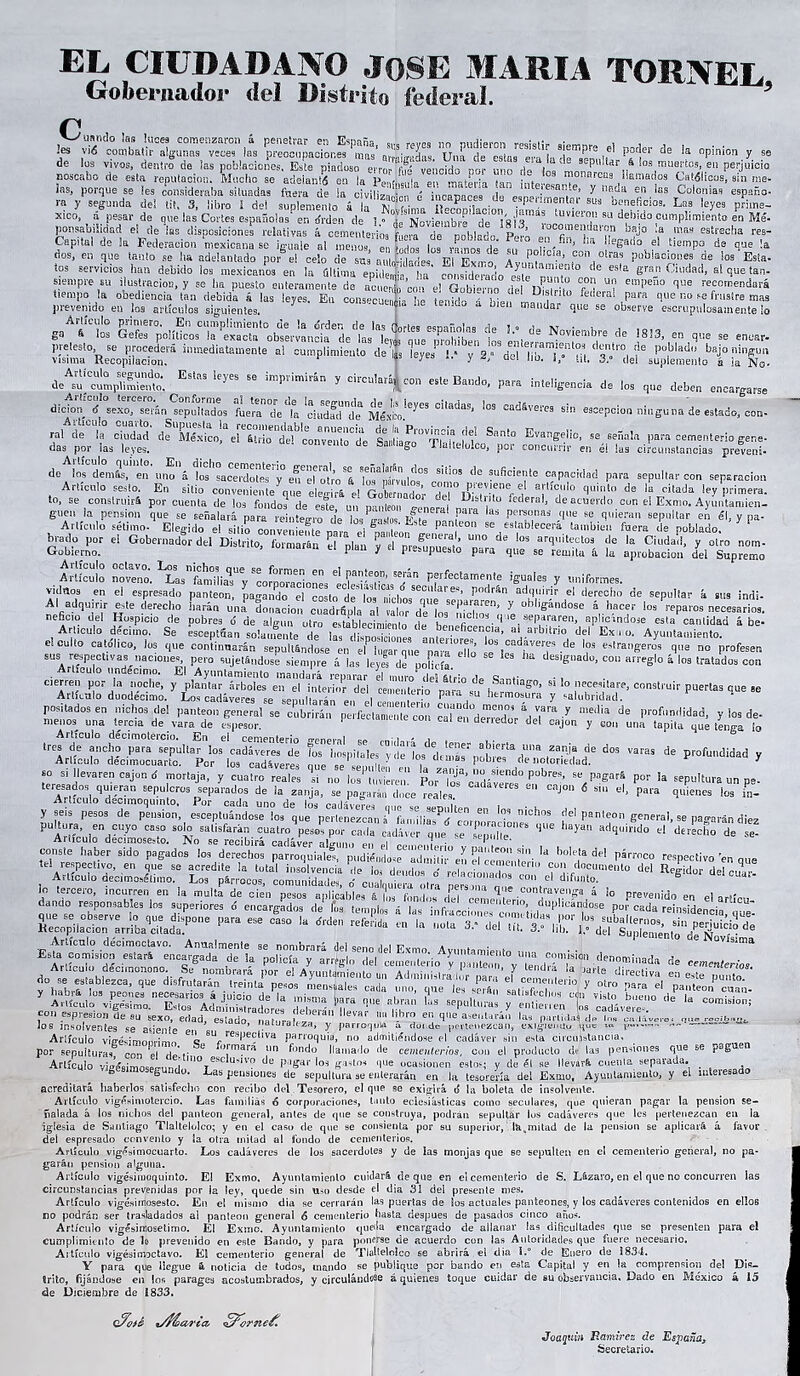 EL CIUDADANO JOSE MARIA TORNEE Gobernador del Distrito federal 5 íPartAtisrzri srXwas u,:í's,,i;í;. ■¡-V h» * >■ , - de Sos vivos, dentro de las poblaciones. Este piadoso errorTfife' vencido* ñor itnn iüte seNtar á Sos muertos, en perjuicio noscabo de esta reputación. Macho se adelanté en la FeJssuIa en. materia tan interMniíp^J008 ?!,amac¡os bélicos, sin ine- ia®, porque se Ies consideraba situadas fuera de ia civiliznJLn é iñranarpe Peno,- ' 2 ^ 51R.^a eo as Colonias españo- ra y segunda del til, 3, libro 1 del suplemento á ?’• Z^T - «^mentar sus beneficios. Las leyes pilme- xico, a pesar de que las Cortes españolas en tfrden de 1 ?'^ ^ df ¡do cumplimiento en Mé- potabilidad el de las disposiciones relativas á cementerios f,,eri de nnhladn Pom comeadas on bajo la nías estrecha res- Capital de Sa Federación Llenase que dos, en que ¡auto se ha adelantado por el celo de sus au I¡,1 °de, m wlm7 l, P?!,C¡.d’ ,con,olras poblacionea de los Esta- tos servicios han debido ios mexicanos' en la última epidel t coLfdeTdo' M22 l ** **'* S™ ai siempre su ilustración, y se 1.a puesto enteramente de aooeX’oon el Gobierno del IT T . f 1 “? em^ao '':R ?“<»«endará stjj- - —4 ■» — * s,lrt * ¡¿j* it— *- *.»—. ffifttjlEK*»■—— ■' 4 Wi- ¡ V «ÍT“'TtfS&fi&V. ds^Brgf:. ESt;>S Ieyes Se ÍmP''imir“ y circulará^ con este Bando, para inteligencia de los que deben encargarse dicion <f sexo, serán sepultados íbe^ ib:'ciadfd'de Mérito**** CadaS’ !oS cadáve«'“ sin «acepción ninguna de estado, con- ra, r.»° ctadad eTSTdítZTl ff ^ E^<>* - — 1-cementerio gene- das por las leves. convento de Santiago Tlallelolco, por concurrir en él las circunstancias preven!- ASl S,rS„frcSÍÍÍ0S de •UfiCÍe,.'te ^ -Hlarcon separación Artículo seslo. En sitio conveniente aué e e. ir& ti r„C a ’ “ÍTr/1 a,'líc,ll° de la citada ley primera, to, se construirá por cuenta de |» S|I’7Íé un SSí ti.6 D,“V'Ü federal* dea™a>'da cun el Exmn. Ayíntamien- guen ia pensión que se señalará para °4.teff,o de losCo pT ^ F™ '** ^'IT* ‘'He se tl,liera,‘ “P^r ™ él, y pa- Artículo Sétimo. Elegido el sitio convénieí ed». el SaMeonL P ' se/s ablece™ tibien fuera de poblado. ^ brady por el Gobernador del Distrito, formaran el pian v el Dremnn™.’ U0 ''' “ arq¡tecto3 de la Ciudad, y otro nom- Gobierno. p y presupuesto para que se remita á la aprobación del Supremo A JO! noveno. ^^¡¡¿18!0MB en. d « «**» perfectamente iguales y uniformes, vidnos en el espresado panteón, pagando^rcreto'^’Toí1 nlcbo/^ui81'*'’- P°dr&n ad'luir,il' el derecho de sepultar á sus Indi- Ai adquirir este derecho liarán una donación cuadrSpia al valor di los 2!’ Y obllSandose k hacer los 'epates necesarios, neficio de! Hospicio de pobres 6 de algún otro establecimiento de he ”i ■<1' ,8epararen' “Pandóse esta cantidad ábe- Articulo décimo. Se eseeptfian solamente de 1 Z ! beneficencia, al arbitrio del Ex . o. Ayuntamiento, el culto católico, lus que continuarán sepultándose en ef lugar rnte^ara dio “s aadaveras de las estrangeros que no profesen sus respectivas naciones, pero sujetándose siempre á las leyl de policía. designado, cou arreglo á los tratados con cierren por la noche, y' pfentar' árbdeLiriMmeidrrdd ranentario61 ai° * SanliaS°> si lo necesitare, construir puertas que »e Artículo duodécimo. 3 Los cadáveres se^seuultarán en I cei e Lr.° Pa™ hermosura y salubridad. F rlas “J116 se positadosen nichos del panteón general se cubrirán perfectamlnie con c“en°deTdbr ^eT™ ^ ^ profnd¡dad. : bts de menos una tercia de vara de espesor. 11 denedur del cajón y con una tapita que tenga lo trest||“;n|,J1cad^rt ^ da P«dad y Articulo decimocuarto. Por lo® cadáveres msp .. Ca»nii i Gíü fs Pobles de notoriedad. 3 te°resideVaren CBjü d y CUat,° rea,eS si n0 ^ 'vieren! P°r Ia P'*»» un pe- Tr,t. loqd Vn se(!u crc3 separados de la zanja, se pagará,, doce reales ‘ “J0 6 *“ el> P«™ quien*. los in- y pstosT^, ^ptuál^tasnichas del panteón general, se pa»aMn diez <iue au adquirido el derec5°de se- teTresne3?6' S‘d° pagad°S '“ derechos parroquialí, pudiéndose admiTi¡-°enb“,e,,a del párrnco respectivo ren que eif sffMx r dei- Jo tercero, incurren en la multa de cien pesos ai ’’ ”  dando responsables Jos superiores 6 encargados de iUfSr sr nzEns.1; lh á *nfi;aCc¡.„,es cometida, por lus suL,ll^±W,.fe“' artícu- JL’i c-,<en’n; Kecopjlacion .arriba citada. oup,emento w «li,d. . *• Sí/eSür. M;* r- F¡S, i r “r v áls ,! ' q disfrutaran treinta pesos mensuales cada uno, que les serán sati.frld, J } ° r° para el Pateon cuan- :s„tr a,r L ^ de ■<* Artículo viffésimnnrímr, o rebPect¡va parroquia, no admitiéndose el cadáver sin e*la circunstancia, por sepulturas con el HpV 8 ormfra un f°ndo llamado de cementerios, con el producto de las pensiones que se pag’ Artículo viffésimospo-imrj 1110 escIu-sv® de pagar los gastos que ocasionen esto?; y de él se llevará cuenta separada. & g * o. Las pensiones de sepultura se enterarán en Ja tesorería del Exmo, Ayuntamiento, y el interesad Artículo vJfféfiimnqpc’imri esclUíivo de pagar los gastos que ocasionen esto?; y de él se llevará cuenta separ & g * o. i^as pensiones de sepultura se enterarán en Ja tesorería del Exmo, Ayuntamiento, y ei imeic»«u« acreditará haberlos satisfecho con recibo del Tesorero, el que se exigirá 6 la boleta de insolvente. Artículo vigésimotercio. Las familias o corporaciones, tanto eclesiásticas como seculares, que quieran pagar la pensión se- ñalada á los nichos ^[el panteón general, antes de que se construya, podrán sepultar lus cadáveres que les pertenezcan en la se consienta por su superior, la,mitad de la pensión se aplicará á liüinua u uiviiuo ii ivuu gcucidl, ames lie i| iglesia de Santiago Tlaltelolco; y en el caso de que ^ deí espresado convento y la otra mitad al fondo de cementerios. Artículo vigésimocuarto. Los cadáveres de los sacerdotes y de las monjas que se sepulten en e! cementerio general, no pa- garán pensión alguna. Artículo vigésimoquinto. El Exmo. Ayuntamiento cuidará deque en el cementerio de S. Lázaro, en el que no concurren ¡as circunstancias prevenidas por ia ley, quede sin uso desde el día 31 del presente mes. Artículo vigésiinosesto. En el mismo dia se cerrarán las puertas de Sos actuales panteones, y los cadáveres contenidos en ellos no podrán ser trasladados a! panteón general 6 cementerio hasta después de pasados cinco años. Artículo vigésiraosetimo. E! Exmo. Ayuntamiento queda encargado de allanar las dificultades que se presenten para e! cumplimiento de 1® prevenido en este Bando, y para ponerse de acuerdo con las Autoridades que fuere necesario. Artículo vigésimoctavo. El cementerio general de Tlaltelolco se abrirá el dia S.° de Enero de S834, Y para que llegue & noticia de todos, inando se publique por bando en esta Capital y en la comprensión del Dis- trito, fijándose en los parages acostumbrados, y circulándose á quienes toque cuidar de su observancia. Dado en México 4 15 de Diciembre de 1833, 0%¿é %Mevria> £rorne£ Joaquín Ramírez de España¡ Secretario.