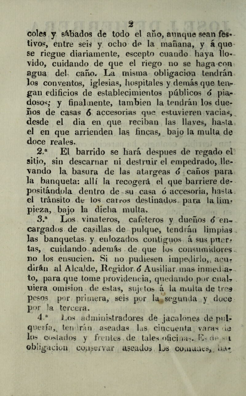 coles y. sábados de todo el año, aunque sean ffes- ti vos, entre seis y ocho de la manana, y á que- se riegue diariamente, escepto cuando haya llo-< vido, cuidando de que el riego no se haga con agua del caño. La misma obligación tendrán los conventos, iglesias, liospitales y demás que tei> gan edificios de establecimientos públicos d pia- dosos; y finalmente, también la tendrán los due- ños de casas 6 accesorias que estavieren vacias,^ desde el dia en que reciban las llaves, hasta el en que arrienden las fincas, bajo la multa de doce reales. 2. ® El barrido se hará después de regado el^ sitio, sin descarriar ni destruir el empedrado, lle- vando la basura de las atargeas d caños pava la banqueta: allí la recogerá el que barriere de- positándola dentro de su casa ó accesoria, hasta, el tránsito dt? los cairos destinaüos*^ para la lim? pieza,, bajo la dicha mulla. 3. ® Los, vinateros, cafeteros y dueños d en-, cargados de casillas de pulque, tendrán limpias las banquetas, y enlozados contiguos á sus puer? tas, cuidando además . de que los consumklores ^ no los ensucien. Si no pudiesen impedirlo,, acu- dirán ai Alcalde, Regidond AusiliaiMiias- inmeiliar to, para que tome providencia, quedando pur cualT . uiera omisión de estas, sujetos á la multa de treis pesos [)or primera, seis por la,segunda y doce por la tercera. 4. ® l.os administradores dé jacalones de pul- quería,^ tendrán aseadas Lis cincuenta vara« de los cosiaílí)s y frentes .de tales í)fici ia-.. Iv oc ^ i obligación cunaervar a3eados. los comaaes,^