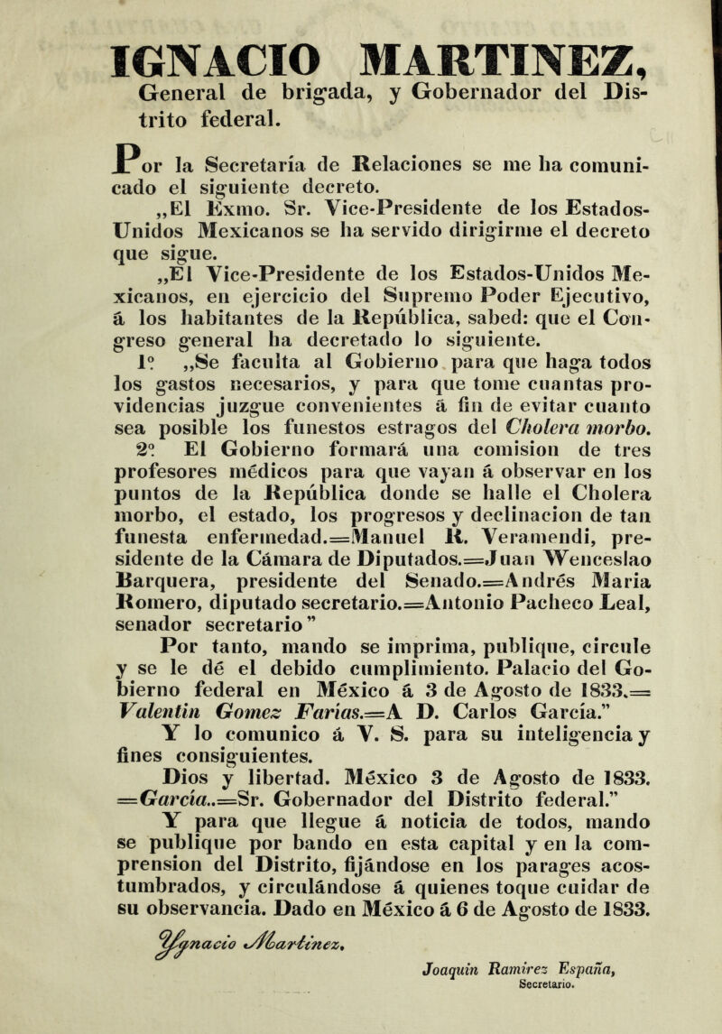 IGNACIO MARTINEZ, General de brig'ada, y Gobernador del Dis- trito federal. JPor la Secretaría de Relaciones se me ha comuni- cado el síg'uiente decreto. „E1 Exmo. Sr. Vice-Presidente de los Estados- Unidos Mexicanos se ha servido dirigirme el decreto que sigue. „El Vice-Presidente de los Estados-Unidos Me- xicanos, en ejercicio del Supremo Poder Ejecutivo, á los habitantes de la República, sabed: que el Con- greso general ha decretado lo siguiente. „Se faculta al Gobierno,para que haga todos los gastos necesarios, y para que tome cuantas pro- videncias juzgue convenientes á fin de evitar cuanto sea posible los funestos estragos del Cholera morbo. 2! El Gobierno formará una comisión de tres profesores médicos para que vayan á observar en los puntos de la República donde se halle el Cholera morbo, el estado, los progresos y declinación de tan funesta enfermedad.==Manuel R. Veramendi, pre- sidente de la Cámara de Diputados.=Juaii Wenceslao Barquera, presidente del Senado.=Andrés Maria Romero, diputado secretario.=Antonio Pacheco Leal, senador secretario” Por tanto, mando se imprima, publique, circule y se le dé el debido cumplimiento. Palacio del Go- bierno federal en México á 3 de Agosto de 1833.= Valentín Gómez Farías.r=zA D. Carlos García.” Y lo comunico á V. 8. para su inteligencia y fines consiguientes. Dios y libertad. México 3 de Agosto de 1833. =G«rcí«..=Sr. Gobernador del Distrito federal.” Y para que llegue á noticia de todos, mando se publique por bando en esta capital y en la com- prensión del Distrito, fijándose en los parages acos- tumbrados, y circulándose á quienes toque cuidar de su observancia. Dado en México á 6 de Agosto de 1833. nacto t^fíariínez. Joaquín Tlamirez España, Secretario.