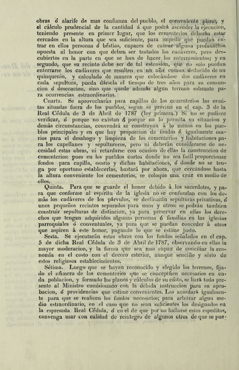 obras o alarife de mas confianza del pueblo, el conveniente plano* y el cálculo prudencial de la cantidad á que podrá ascender la ejecución, teniendo presente en primer lugar, que los cementerios deberán estar cercados en la altura que sea suficiente, para impedir que puedan en- trar en ellos personas 6 bestias, capaces de causar alguna profanación opuesta al honor con que deben ser tratados los cadáveres, pero des- cubiertos en la parte en que se han de hacer los enterramientos; y en segundo, que su recinto debe ser de tal estension, que no solo puedan enterrarse los cadáveres que resulten en un año común deducido de un quinquenio, y calculado de manera que colocándose dos cadáveres en cada sepultura, pueda dársela el tiempo de tres años pára su consun- ción o desecación, sino que quede además algún terreno sobrante pa- ra ocurrencias estraordinarias. Cuarta. Se aprovecharán para capillas de los cementerios las ermi- tas situadas fuera de los pueblos, según se previno en el cap. 3 de la Real Cédula de 3 de Abril de 1787 (ley primera.) Si no se pudiere verificar, o porque no existan 6 poique no lo permita su situación y demás circunstancias, convendrá se construyan á lo menos en los pue- blos principales y en que hay proporción de fondos é igualmente osa- rios para el desahogo y limpieza de los cementerios y habitaciones pa- ra los capellanes y sepultureros, pero ni deberán considerarse de ne- cesidad estas obras, ni retardarse con ocasión de ellas la construcción de cementerios: pues en los pueblos cortos donde no sea fácil proporcionar fondos para capilla, osario y dichas habitaciones, o donde no se ten- ga por oportuno establecerlas, bastará por ahora, que cercándose basta la altura conveniente los cementerios, se coloque una cruz en medio de ellos. Quinta. Para que se guarde el honor debido á los sacerdotes, y pa- ra que conforme al espíritu de la iglesia no se confundan con los de- más los cadáveres de los párvulos, se destinarán sepulturas privativas, o unos pequeños recintos separados para unos y otros: se podrán también construir sepulturas de distinción, ya para preservar en ellas los dere- chos que tengan adquiridos algunas personas 6 familias en las iglesias parroquiales ó conventuales, ya para que se puedan conceder á otros que aspiren á este honor, pagando lo que se estime justo. Sesta. Sé ejecutarán estas obras con los fondos señalados en el cap. 5 de dicha Real Cédula de 3 de Abril de 1787, observando en ellas la mayor moderación, y la forma que sea mas capaz de conciliar la eco- nomía en el costo con el decoro esterior, aunque sencillo y serio de estos religiosos establecimientos. Sétima. Luego que se hayan reconocido y elegido los terrenos, fija- do el numero de los cementerios que se conceptúen necesarios en ca- da pobiacion, y formado los planos y cálculos de su costo, se hará todo pre- sente al Ministro comisionado con la debida instrucción para su apro- bación, o providencias que estime convenientes. Las acordará igualmen- te para que se realicen los fondos necesarios; para arbitrar algún me- dio estraordinario, en el caso que no sean suficientes los designados en la espresada Real Cédula, o en el de que por no hallarse estos espeditos, convenga usar con calidad de reintegro de algunos otros dequesepue*