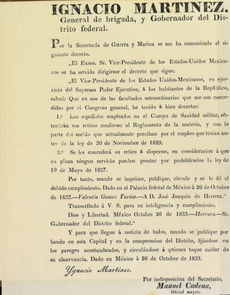 IGNACIO MARTINEZ. General de brigada, y Gobernador del Dis- trito federal. Secretaría de Gnerfa y Marina se me ha comunicado el si- guiente decreto. „El Exino. Sr. Vice-Presidente de los Estados-Unidos Mexica- nos se ha servido dirigirme el decreto que sigue. „El Vice-Presidente de los Estados Unidos-Mexicanos, en ejer- cicio del Supremo Poder Ejecutivo, á los habitantes de la Repnolica, sabed; Que eil uso de las facultades estraordinarias que me son conce- didas por el Congreso general, he tenido á bien decretar: 1. ® Los españoles empleados en el Cuerpo de Sanidad militar, ob- tendrán sus retiros conforme al Reglamento de la materia, y con la parte del sueldo que actualmente perciban por el empleo que tenian an- tes de la ley de 30 de Noviembre de 1829, 2. ® Se les Concederá su retiro á dispersos, en consideración á que en plaza ningún servicio pueden prestar por prohibírselos l.i ley de 10 de Mayo de 1827’. Por tanto, mando se imprima, publique, circule y se le dé el debido cumplimiento. Dado en el Palacio federal de México á 26 de Octubre de Valentín Gómez Varias.—A D. José Joaquin de Herrera.” Transcríbelo á V S, para su inteligencia y cumplimiento. Dios y Libertad. México Octubre 26 de 1833.-—/Icrrem.—Sr. Gobernador del Distiito federal.” Y para que llegue á noticia de todos, mando se publique por bando en esta Capital y en la comprensión del Distrito, fijándose en los parages acostumbrados, y circulándose á quienes toque cuidar de su observancia. Dado en México a 26 de Octubre de 1833. mact- Pof indisposición del Secretario, Manuel Cadena, Oñcial mayor.