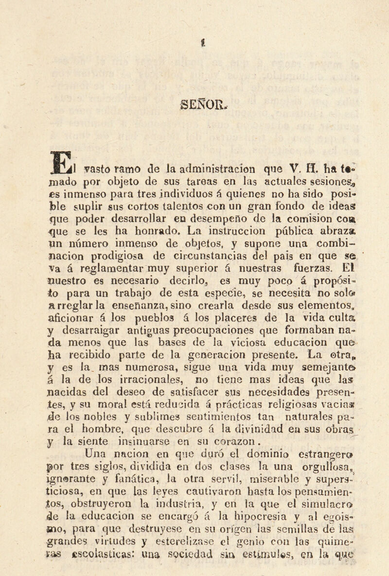 seNqil w JEIil vasto ramo de la administración que V. H. ha t®« mado por objeto de sus tareas en las actuales sesiones,, es inmenso para tres individuos á quienes no ha sido posi- ble suplir sus cortos talentos con un gran fondo de ideas que poder desarrollar en desempeño de la comisión coa <jue se les ha honrado. La instrucción pública abraza un número inmenso de objetos, y supone una combi- nación prodigiosa de circunstancias del pais en que se va á reglamentar muy superior á nuestras fuerzas. El nuestro es necesario decirlo, es muy poco á propósi- to para un trabajo de esta especie, se necesita no solo» arreglarla enseñanza,sino crearla desde sus elementos* aficionar á los pueblos á los placeres de la vida culta y desarraigar antiguas preocupaciones que formaban na- da menos que las bases de la viciosa educación que ha recibido parte de la generación presente. La ©tra„ y es la_ mas numerosa, sigue una vida muy semejante» á la de los irracionales, no tiene mas ideas que las nacidas del deseo de satisfacer sus necesidades presen- tes, y su moral está reducida á prácticas religiosas vacias? de los nobles y sublimes sentimientos tan naturales pa- ra el hombre, que descubre á la divinidad en sus obras y la siente insinuarse en su corazón. Una nación en que duró el dominio estrangerc» por tres siglos, dividida en dos clases la una orgulloso,, ignorante y fanática, la otra servil, miserable y supers- ticiosa, en que las leyes cautivaron basta los pensamien- tos, obstruyeron la industria, y en la que el simulacro de la educación se encargó á la hipocresía y al e^ois- 2¡no, para que destruyese en su origen las semillas de las grandes virtudes y esterelizase el genio con las quime- ras escolásticas: una sociedad sin estimules, en la que