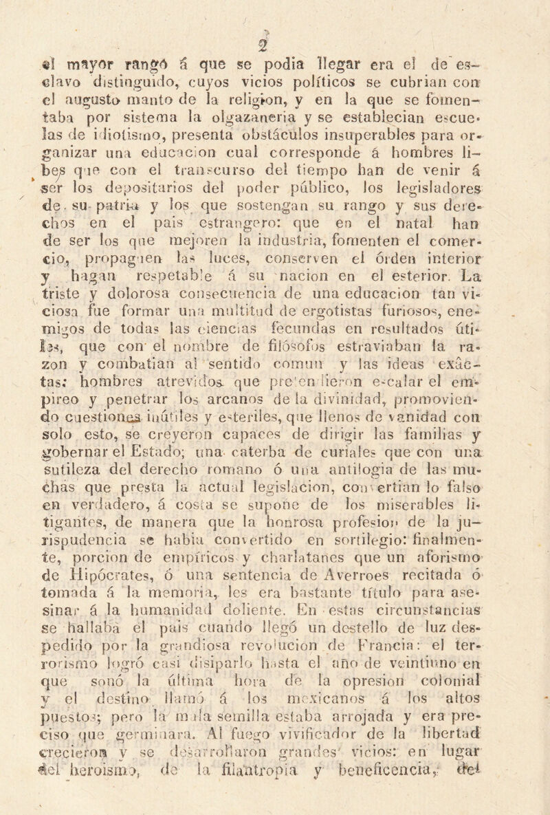 «I mayor rangó a que se podía llegar era el de es- clavo distinguido, cuyos vicios políticos se cubrían con el augusto manto de la religión, y en la que se fomen- taba por sistema la oigazaneria y se establecían escue- las de idiotismo, presenta obstáculos insuperables para or- ganizar una educación cual corresponde á hombres li- bes que con ei transcurso del tiempo han de venir á ser los depositarios dei poder publico, los legisladores de. su patri-a y los_ que sostengan su rango y sus dere- chos en el país estrangero: que en el natal han de ser los que mejoren la industria, fomenten el comer- cio, propaguen las luces, conserven ei orden interior y hagan respetable á su nación en el esterior. La triste y dolorosa consecuencia de una educación tan vi- ciosa file formar una multitud de ergotistas furiosos, ene- migos de toda? las ciencias fecundas en resultados úti« los, que con el nombre de filósofos estraviában la ra- zón y combatían al sentido común y las ideas exac- tas; hombres atrevidos, que pretendieron encalar el em- píreo y penetrar los arcanos de la divinidad, promovien- do cuestionas inútiles y ederiles, que llenos de vanidad con solo esto, se creyeron capaces de dirigir las familias y gobernar el Estado; una caterba de curiales que con una sutileza del derecho romano ó una antilogía de las mu- chas que presta la actual legislación, con eríian lo falso en verdadero, á costa se supone de los miserables li- tigantes, de manera que la honrosa profesión de la ju- risprudencia se había convertido en sortilegio: finalmen- te, porción de empíricos y charlatanes que un aforismo de Hipócrates, ó una sentencia de Averroes recitada ó tomada á la memoria, les era bastante titulo para ase- sinar á la humanidad doliente. En estas circunstancias se hallaba el país cuando llegó un destello de luz des- pedido por la grandiosa revolución de Francia: el ter- rorismo logró casi disiparlo 'hasta el año de veintiuno en que sonó la ultima hora de la opresión colonial v el destino llamó á los mexicanos á los altos puestos; pero la m da semilla estaba arrojada y era pre- ciso que germinara. A! fuego vivificador de la libertad crecieron y se desarrollaron grandes* vicios: en lugar 4el heroísmo, de la filantropía y beneficencia,; cM