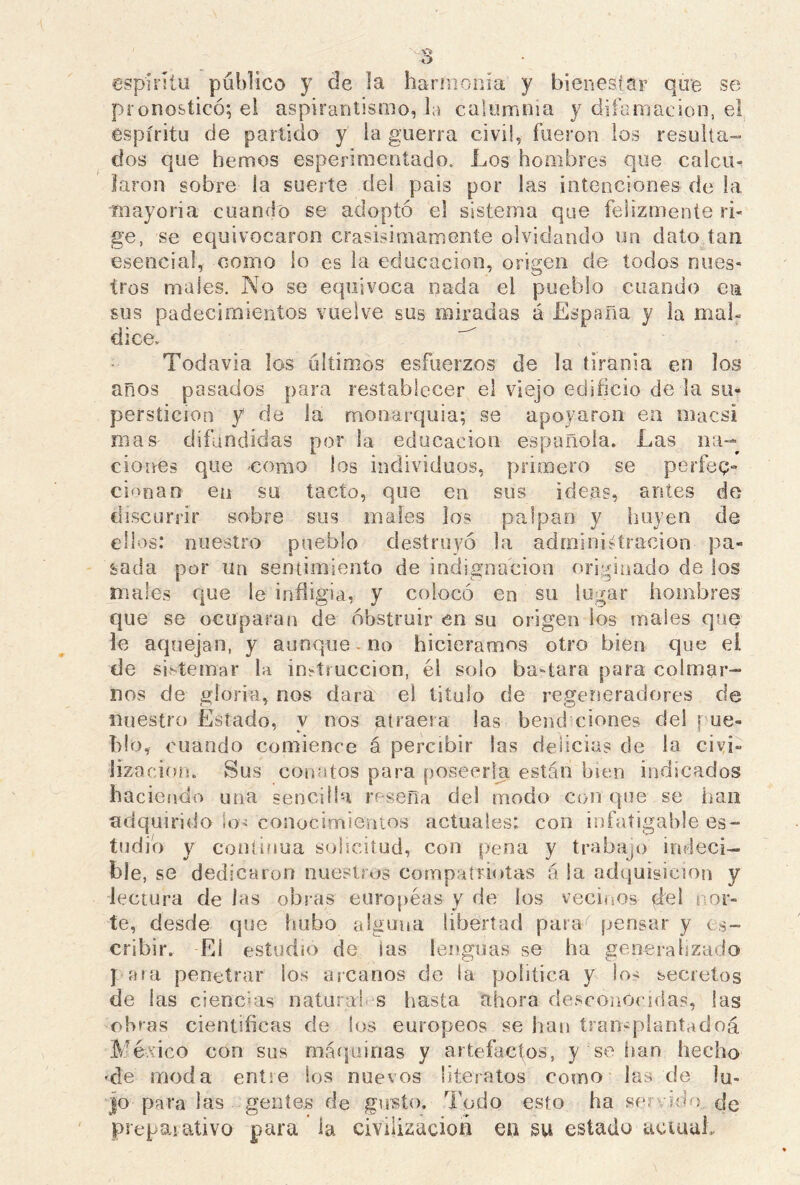 espirito publico y de la harmonía y bienestar que se pronosticó; el aspirantismo, la calumnia y difamación, el espíritu de partido y la guerra civil, fueron los resulta- dos que hemos esperimentado. Los hombres que calcm Jaron sobre la suerte de! país por las intenciones de La mayoría cuando se adoptó el sistema que felizmente ri- ge, se equivocaron crasisimamente olvidando un dato tan esencia], como lo es la educación, origen de todos nues- tros males. No se equivoca nada el pueblo cuando ea sus padecimientos vuelve sus miradas á España y la mal- dice. Todavía los últimos esfuerzos de la tiranía en los años pasados para restablecer el viejo edificio de la su- perstición y de la monarquía; se apoyaron ea macsi mas difundidas por la educación española. Las na- ciones que como los individuos, primero se perfec- cionan en su tacto, que en sus ideas, antes de discurrir sobre sus males los palpan y huyen de ellos: nuestro pueblo destruyó la administración pa- sada por un sentimiento de indignación originado de los males que le infligía, y colocó en su lugar hombres que se ocuparan de obstruir en su origen los males que le aquejan, y aunque no hiciéramos otro bien que el de sistemar la instrucción, él solo ba-tara para colmar- nos de gloria, nos dara el titulo de regeneradores de nuestro Estado, v nos atraera las bend eiones del [ ue- blo, cuando comience á percibir las delicias de la civi- lización. Sus conatos para poseerla están bien indicados haciendo una sencilla reseña del modo con que se lian adquirido lo* conocimientos actuales: con infatigable es- tudio y continua solicitud, con pena y trabajo indeci- ble, se dedicaron nuestros compatriotas á la adquisición y lectura délas obras européas y de ios vecinos del nor- te, desde que hubo alguna libertad para'' pensar y es- cribir. El estudio de las lenguas se ha generalizado ] ara penetrar ios arcanos de ia política y !o- secretos de las ciencias naturab s hasta ahora desconocidas, las obras científicas de los europeos se han tran-plantadoá México con sus máquinas y artefactos, y se han hecho •de moda entre los nuevos literatos como las de lu- jo para las gentes de gusto. Todo esto ha servido de preparativo para ia civilización en su estado actual.