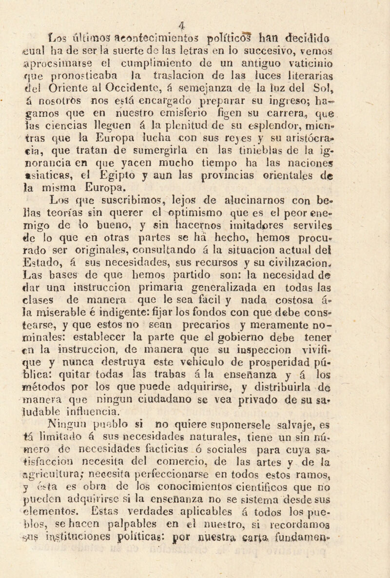 Los últimos acontecimientos político? han decidido <eual ha de ser la suerte de las letras en io succesivo, vemos aproesimaise el cumplimiento de un antiguo vaticinio que pronosticaba la traslación de las luces literarias del Oriente al Occidente, á semejanza de la luz del Sol, á nosotros nos está encargado preparar su ingreso; ha- gamos que en nuestro emisferio figen su carrera, que las ciencias lleguen á la plenitud de su esplendor, míen* tras que la Europa lucha con sus rejes y su aristócra- cía, que tratan de sumergirla en las tinieblas de la ig- norancia en que yacen mucho tiempo ha las naciones asiáticas, el Egipto y aun las provincias orientales de la misma Europa. Los que suscribimos, lejos de alucinarnos con be- llas teorías sin querer el optimismo que es el peor ene- migo de lo bueno, y sin hacernos imitadores serviles de lo que en otras partes se há hecho, hemos procu- rado ser originales, consultando á la situación actual del Estado, á sus necesidades, sus recursos y su civilización- Las bases de que hemos partido son: la necesidad de ciar una instrucción primaria generalizada en todas las ciases de manera que le sea fácil y nada costosa á- la miserable é indigente: fijar los fondos con que debe cons- tearse, y que estos no sean precarios y meramente no- minales: establecer la parte que el gobierno debe tener en la instrucción, de manera que su inspección vivifi- que y nunca destruya este vehículo de prosperidad pú- blica: quitar todas las trabas á la enseñanza y á los métodos por los que puede adquirirse, y distribuirla do manera que ningún ciudadano se vea privado de su sa? ludable influencia. Ningún pueblo si no quiere suponérsele salvaje, es tá limitado á sus necesidades naturales, tiene un sin nú* mero de necesidades facticias ó sociales para cuya sa- tisfacción necesita del comercio, de las artes y de la agricultura; necesita perfeccionarse en todos estos ramos, y ésta es obra de los conocimientos científicos que no pueden adquirirse si la enseñanza no se sistema desde sus elementos. Estas verdades aplicables á todos los pue- blos, se hacen palpables en el nuestro, si recordamos instituciones políticas*, por nuestra carta» fúndame»-