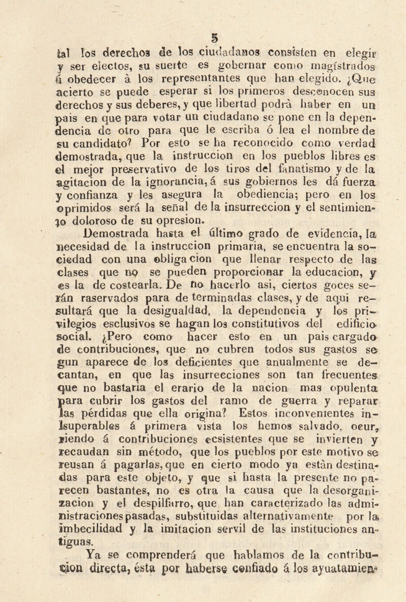 lal los derechos de los ciudadanos consisten en elegir y ser electos, su suerte es gobernar como magistrados u obedecer á los representantes que han elegido. ¿Que acierto se puede esperar si los primeros desconocen sus derechos y sus deberes, y que libertad podrá haber en un pais en que para votar un ciudadano se pone en la depen- dencia de otro para que le escriba ó lea el nombre de su candidato? Por esto se ha reconocido como verdad demostrada, que la instrucción en los pueblos libres es el mejor preservativo de los tiros del fanatismo y de la agitación de la ignorancia, á sus gobiernos les dá fuerza y confianza y les asegura la obediencia; pero en los oprimidos será la señal de la insurrección y el sentimien- to doloroso de su opresión. Demostrada hasta el ultimo grado de evidencia, la necesidad de la instrucción primaria, se encuentra la so- ciedad con una obligación que llenar respecto de las clases que no se pueden proporcionar la educación, y es la de costearla. De no hacerlo asi, ciertos goces se- i’án raservados para de terminadas clases, y de aquí re- sultará que la desigualdad, la dependencia y los pri- vilegios esclusivos se hagan los constitutivos del edificio social. ¿Pero coma hacer esto en un pais cargado de contribuciones, que no cubren todos sus gastos se gun aparece de los deficientes que anualmente se de- cantan, en que las insurrecciones son tan frecuentes que no bastaría el erario de la nación mas opulenta para cubrir los gastos del ramo de guerra y reparar las pérdidas que ella origina? Estos inconvenientes in- superables á primera vista los hemos salvado, eeurr siendo á contribuciones ecsistentes que se invierten y recaudan sin método, que los pueblos por este motivo se reusan á pagarlas, que en cierto modo ya están destina- das para este objeto, y que si hasta la presente no pa- recen bastantes, no es otra la causa que la desorgani- zación y el despilfarro, que han caracterizado las admi- nistraciones pasadas, substituidas alternativamente por la imbecilidad y la imitación servil de las instituciones an- tiguas. Ya se comprenderá que hablamos de la contribu- ción directa3 ésta por haberse confiado á los ayuatamien?