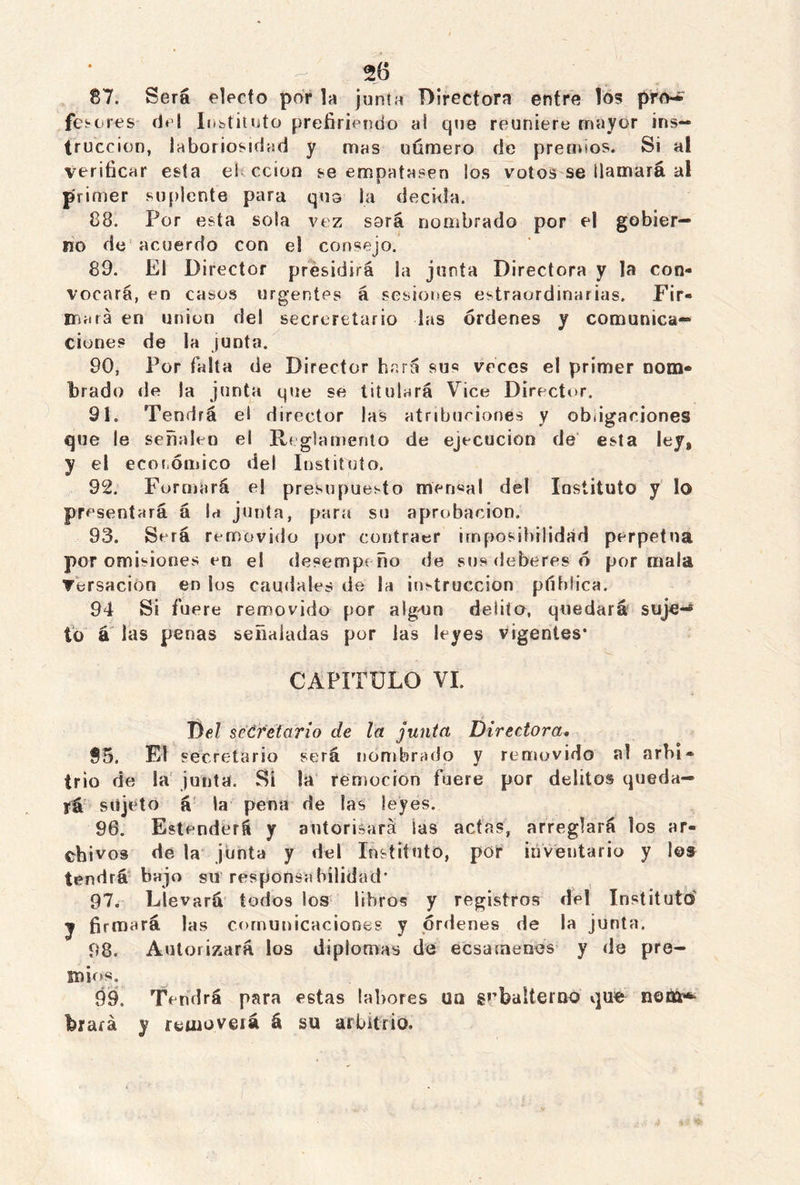 87. Será electo por la junta Directora entre los pro-* fes-eres del Instituto prefiriendo al que reuniere mayor ins- trucción, laboriosidad y mas uúmero de premios. Si al verificar esta el ccion se empatasen los votos se Mamará al primer suplente para qno la decida. 88. Por esta sola vez sorá nombrado por el gobier- no de acuerdo con el consejo. 89. El Director presidirá la junta Directora y la con- vocará, en casos urgentes á sesiones estraordinarias. Fir- mará en unión del secreretario las órdenes y comunica- ciones de la ¡unta. 90. Por falta de Director hará sus veces el primer nom- brado de la junta que se titulará Vice Director. 91. Tendrá el director las atribuciones y obligaciones que le señalen el Reglamento de ejecución de esta ley8 y el económico del Instituto. 92. Formará el presupuesto meri«al del Instituto y lo pre sentará á la junta, para su aprobación. 93. Será removido por contraer imposibilidad perpetua por omisiones en el desempeño de sus deberes ó por mala Tersacion en los caudales de la instrucción ptíblica. 94 Si fuere removido por algajn delito, quedará suje-* to á las penas señaladas por las leyes vigentes* CAPITULO VI. Del secretario de la junta Directora. 95. El secretario será nombrado y removido al arbi- trio de la junta. Sí la remoción fuere por delitos queda- rá sujeto á la pena de las leyes. 96. Estenderá y autorizará las actas, arreglará los ar- chivos de la junta y del Instituto, por inventario y 1©» tendrá bajo gti responsabilidad* 97. Llevará todos los libros y registros del Instituto y firmará las comunicaciones y órdenes de la junta. 98. Autorizará los diplomas de e es a (nenes y de pre- mios. 99. Tendrá para estas labores un subalterno qufe nom* brará y removerá á su arbitrio.