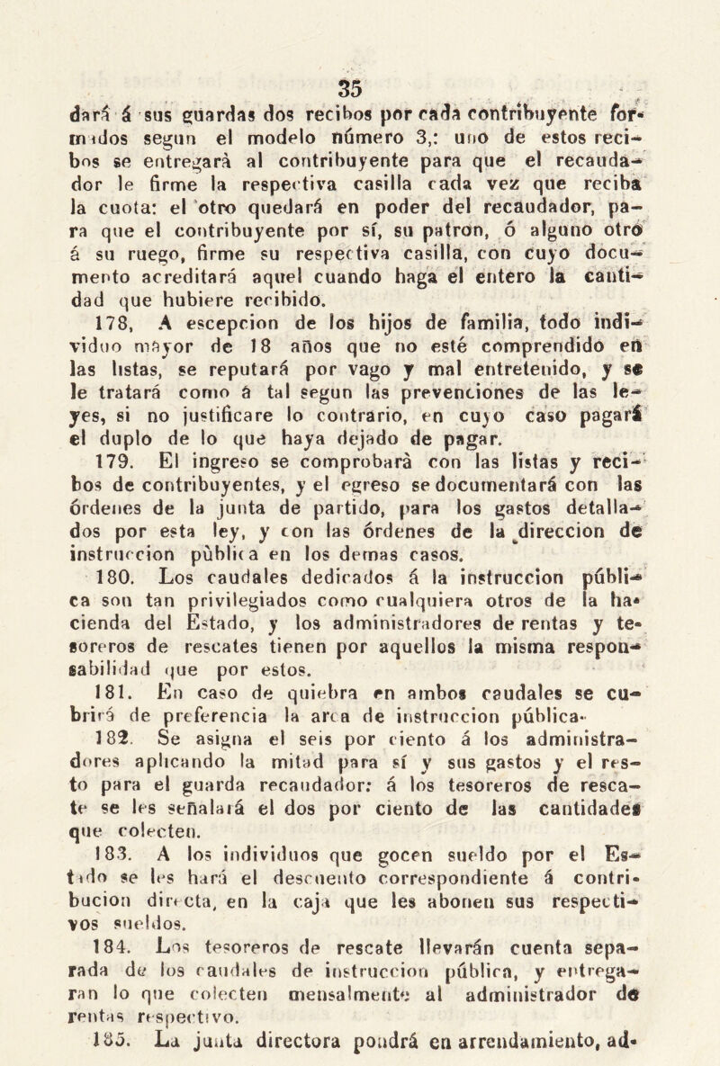 dará á sus guardas dos recibos por rada contribuyente fof- inicios según el modelo numero 3,: uno de estos reci- bos se entregará al contribuyente para que el recauda- dor le firme la respectiva casilla cada vez que reciba la cuota: el otro quedará en poder del recaudador, pa- ra que el contribuyente por sí, su patrón, ó alguno otro á su ruego, firme su respectiva casilla, con cuyo docu- mento acreditará aquel cuando haga el entero la canti- dad que hubiere recibido. 178. A escepcion de los hijos de familia, todo indi- viduo mayor de 18 años que no esté comprendido en las listas, se reputará por vago y mal entretenido, y se le tratará como á tal según las prevenciones de las le- yes, si no justificare lo contrario, en cuyo caso pagará el duplo de lo que haya dejado de pagar. 179. El ingreso se comprobará con las listas y reci- bos de contribuyentes, y el egreso se documentará con las órdenes de la junta de partido, para los gastos detalla- dos por esta ley, y ton las órdenes de la dirección de instrucción püblka en los demas casos. 180. Los caudales dedicados á la instrucción publi- ca sou tan privilegiados como cualquiera otros de la ha* cienda del Estado, y los administradores de rentas y te® soreros de rescates tienen por aquellos la misma respon- sabilidad (jue por estos. 181. En caso de quiebra en ambos caudales se cu- brirá de preferencia la arca de instrucción pública- 182. Se asigna el seis por ciento á los administra- dores aplicando la mitad para sí y sus gastos y el res- to para el guarda recaudador: á los tesoreros de resca- te se les señalaiá el dos por ciento de las cantidades que colecten. 183. A los individuos que gocen sueldo por el Es- tado se les hará el descuento correspondiente á contri- bución directa, en la caja que les abonen sus respecti- vos sueldos. 184. Los tesoreros de rescate llevarán cuenta sepa- rada de los caudales de instrucción publica, y entrega- ran lo que colecten cnensalmente al administrador d® rentas respectivo. 135. La junta directora pondrá en arrendamiento, ad-
