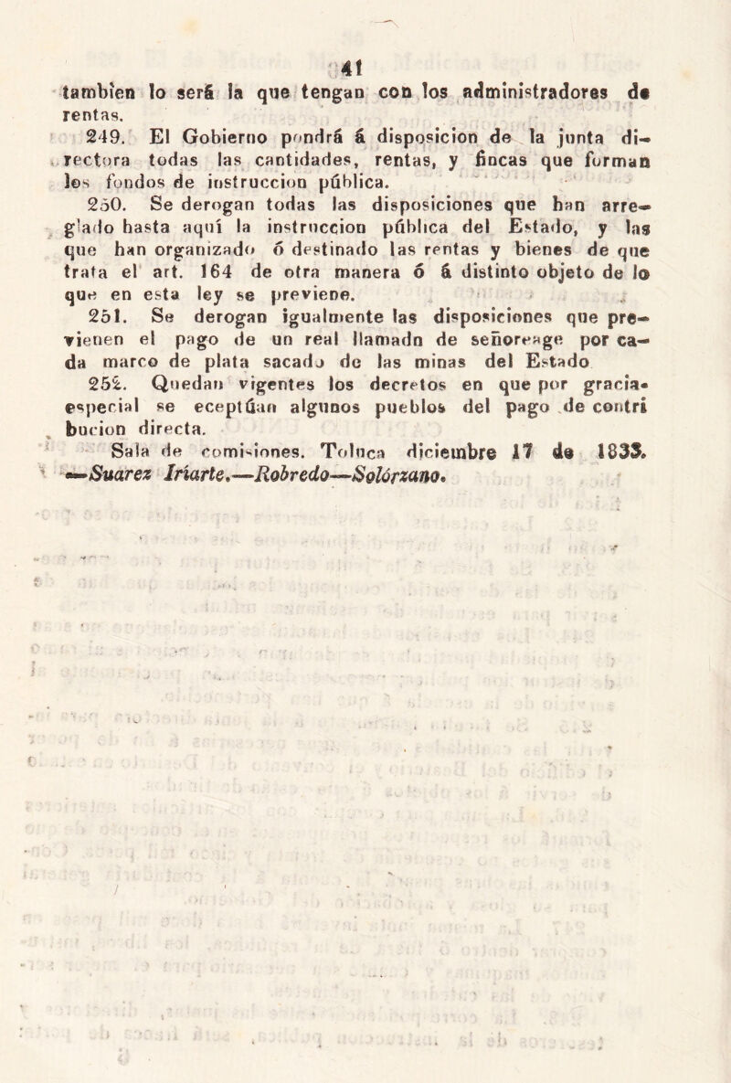 ]4Í también lo será la que tengan con los administradores de rentas. 249. El Gobierno pondrá á disposición de la junta di- rectora todas las cantidades, rentas, y tincas que forman les fondos de instrucción publica. 250. Se derogan todas las disposiciones que han arre- glado hasta aquí la instrucción pública del Estado, y las que han organizado 6 destinado las rentas y bienes de que trata el art. 164 de otra manera 6 á distinto objeto de lo que en esta ley se previene. 251. Se derogan igualmente las disposiciones que pre- vienen el pago de un real llamada de señoreage por ca- da marco de plata sacada de las minas del Estado 252. Quedan vigentes los decretos en que por gracia» especial se eceptüan algunos pueblos del pago de contri bucion directa. Sala de comisiones. Tolnca diciembre 11 de S83S* «•—Suarez Marte*—Robredo—Solórzano* /