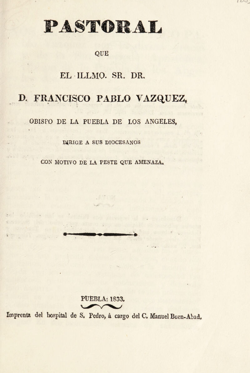PASTOMAI. QUE EL ILLMO. SR. DR. D. FRANCISCO PARLO VAZQUEZ, i OBISPO DE LA PUEBLA DE LOS ANGELES, DíRIGE A SUS DIOCESANOS CON MOTIVO DE LA PESTE QUE AMENAZA, PUEBLA: 1853. IiRprenta del hospital de S, Pedro, á cargo del C, Manuel Buen-Abaá