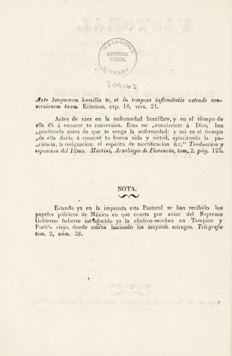 / AnU languorsm Itumilia te, et m tcmport infirmitatis ostende con-- versionem tuam. Eclesiast* cap. 18, vers. 21. Antes de caer en la enfermedad hutóílíate, y en el tiempo de ella dá á conocer tu conversión. Esto es: ,,conviértete á Dios, ha2i „petntencia antes de que te venga |a enfermedad: y asi en ei tiempo 5,de eda darás á conocer tu buena vida y virtud, ejercitando la pa- „ciencia, la resis’nacion, el espíritu de mortificación &c.” Traducción f esposcion del Marttni, Arzobispo de Fiarencia, tom^‘2, póg, 125* NOTA. «• Estando ya en la imprenta esta Pastoral se han recibido Ios- papeles públicos de México en que consta por aviso del Supremo Gobierno haberse inti^dncido ya la cñolera-morbiis en Tampico y Pueb'*o viejo, donde estaba liaciendo los mayores estragos. Telegrafa tom^ 2, núm. 28.