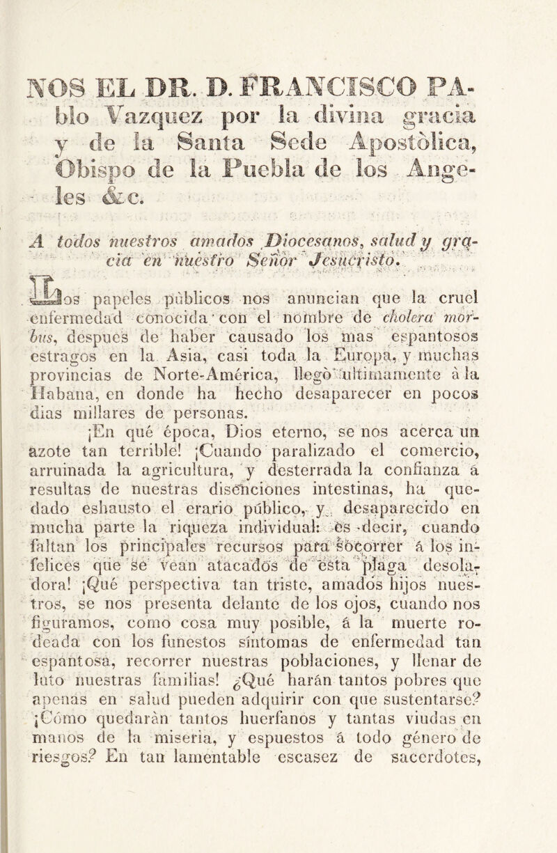 NOS EL DR. D. FRANCISCO PA- blo Vázquez por la divina gracia y de !a Sania Sede Apostólica, Obispo de la Puebla de los Ange- les &c. A todos nuestros amados DJocesanoSs salud y, grq- ' ciá 'éw'’nkesfro' Señor''JesüúrisÍÓ'.':' ''\..:\'.  ’v ^ ?!Í'- ■ a os papeles públicos nos anuneian que la cmei enfermedad cOTíOcid a'con el nombre de cholera mor- I i bxís^ después de haber causado los nías^ fe estragos en la Asia, casi toda la Europa,, y muchas rovincias de Norte-América, llegomltiínamente ala íabana, en donde ha hecho desaparecer en pocos dias millares de personas. jEn qué época, Dios eterno, se nos acerca un azote tan terrible! ¡Cuando paralizado el comercio, arruinada la agricultura, y desterrada la confianza á resultas de nuestras diséliciones intestinas, ha que- dado esbausto el erario público, y , desaparecido en mucha parte la riqueza individuali ces-decir, cuando á los iii- ' desolar os nues- tros, se nos presenta delante de los ojos, cuando nos figuramos, como cosa muy posible, á la muerte ro- deada con los funestos síntomas de enfermedad tan espantosa, recorrer nuestras poblaciones, y llenar de luto nuestras familias! ¿Qué harán tantos pobres que apenas en' salud pueden adquirir con que sustentarse? ¡Gomo quedarán tantos huérfanos y tantas viudas en manos de la miseria, y espuestos á todo género de riesgos? En tan lamentable escasez de sacerdotes, íaltan los principales recursos pdM socorrer felices qiíe ’fe vean atacados de eáta p^^^^ dora! ¡Qué perspectiva tan triste, amados hij