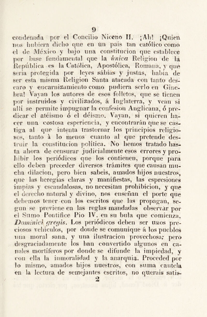 coíideoada por el Concilio Nic^no lí. ;Ali! ¡Quien DOS liu!)iera dicho que en ún país tan católico como el de México y bajo una constitución que establece por base fundamenta] que la única Religión de la República es la Católica, Apostólica, Romana, y que seria protegida por leyes sábias y justas, babia de ser esta misma Religión Santa atacada con tanto des- caro y encarnizamiento como pudiera serlo en Gine- bra! Vayan los autores de esos folletos, que se tienen por instruidos y civilizados, á Inglaterra, y vean si allí se permite impugnar la confesión Anglicana, ó pre- dicar el aíéismo ó el deísmo. Vayan, si quieren ha- cer una costosa esperiencia, y encontrarán que se cas- tiga al que intenta trastornar los principios religio- sos, tanto á lo menos cuanto al que pretende des- truir la constitución política. No hemos tratado has- ta ahora de censurar judicialmente esos errores y pro- hibir los periódicos que los contienen, porque para ello deben preceder diversos trámites que causan mu- cha dilación, pero bien sabéis, amados hijos nuestros, que las heregias claras y manifiestas, las espresiones impías y escandalosas, no necesitan prohibición, y que el derecho natural y divino, nos enseñan el porte que del jemos tener con ios escritos que las propagan, se- gún se previene en las reglas mandadas observar por el Sumo Pontífice Pió IV. en su bula que comienza, Donúnicí gregls. Los periódicos deben ser unos pre- ciosos vehículos, por donde se comunique á los pueblos una moral sana, y una ilustración provechosa; pero desgraciadamente ¡os lian convertido algunos en ca- nales mortíferos por donde se difunde la impiedad, y con ella la inmoralidad y la anarquía. Proceded por lo mismo, amados bij os nuestros, con suma cautela en la lectura de semejantes escritos, no queráis satis- /