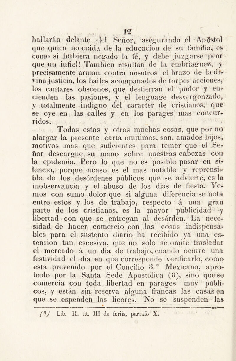 hallarán delante :|el Señor, aségiirandó el ApS^ol fjye quien no cuida de la educación de su familiares como si hubiera negado la fé, y debe juzgarse peor ejiie un infiel! También resulíari de la embriaguez, y precisamente arman contra nosotrcis el brazo de la da- vina justicia, los bailes acompañados de torpes acciones, los cantares obscenos, que destierran el pudor y en- cienden las pasiones, y el lenguage desvergonzado, y totalmente indigno del carácter de cristianos, que se oye en . las calles y en los parages mas concur- ridos..,- ; Todas estas y otras muchas cosas, que por no alargar la presente carta omitimos, son, amados hijos', motivos mas que suficientes para temer que el .Se- ñor descargue su mano sobre nuestras cabezas con la epidemia. Pero lo que no es posible pasar en si- lencio,. porque racaso es el mas notable y reprensi- ble de los desórdenes públicos que se advierte, es la inobservancia y el abuso de los dias de fiesta. Ve- mos con sumo dolor que si alguna diferencia se nota entre estos y ios de trabajo, respecto á una grao parte de los cristianos, es la mayor publicidad y libertad con que se entregan al desorden. La nece- sidad de hacer comercio con las cosas indispensa- bles para el sustento diario ha recibido ya: una es» tensión tan escesiva, que no solo se omite traslafiar ei mercado á un día de trabajo, cuando ocurre una festividad el día en que corresponde verificarlo, como está prevenido por el Concilio 3.^ Mexicano, apro- bado por la Santa Sede Apostólica (8), sino que se comercia con toda libertad en parages muy públi- cos, y están sin, reserva alguna francas las casas en que se .espondem los licores. No se suspenden las fSJ Lib. lí. tit. IH dü feriis, párrafo X.