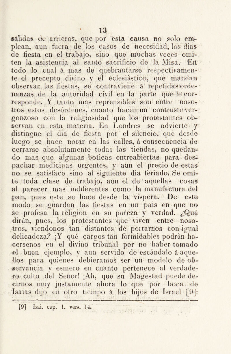 «alidas de arrieros, que por ésta causa uo solo em- plean, aun fuera de los casos de necesidad, los dias ele fiesta en el trabajo, sino que muchas veces-omi- ^ ten la asistencia al santo sacrificio de la Misa. Eñ ■ s ■ ■ . ■ { todo lo cual á mas de quebrantarse respectivámen- te el precepto divino y el eclesiástico, qiíe 'maridan observar las fiestas, se contraviene á‘ repelidas orde- nanzas de la autoridad civil en la parte qué le cor- responde. Y tanto mas reprensibles son entre noso-' tros estos desórdenes, cuanto hacen iin conlresíe ver- gonzoso con la religiosidad que los protestantes oh-- servan en esta materia. En Londres se advierte y distingue el dia de fiesta por el silencio, que desde luego se hace notar en las calles, á consecuencia de cerrarse absolutamente todas las tiendas, no quedan- do mas que algunas boticas entreabiertas para des- pachar medicinas urgentes, y aun el precio de estas no se satisface sino al siguiente dia feriado. Se omi- te toda clase de trabajo, aun el de aquellas cosas al parecer mas indiferentes como la manufactura del pan, pues este se hace desde la víspera. De este modo, se guardan las fiestas en un pais en que no se profesa ia religión en su pureza y verdad. ¿Qué dirán, pues, loé protestantes que viven entre noso- tros, viéndonos tan distantes dé portarnos con igual delicadeza? ¡Y qué cargos tan formidables podrán ha- cérsenos en el divino tribunal por no haber tomado el buen ejemplo, y aiiri servido de escándalo á aque- llos para quienes debiéramos ser un modelo de ob- servancia y esmero en cuanto pertenece al verdade- ro culto del Señor! ¡Ah, que su Magestad puede de- cirnos muy justamente ahora lo que por boca de Isaías dijo en otro tiempo á los hijos de Israel [9J: [9] ísai. cap. 1. vers, 14, ' .