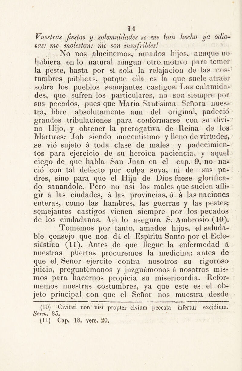 Vuestras fiestas y solemnidades se me han hecho ya odio» sas: me molestan: me son insufribles! No nos alucinemos, amados hijos, aunque no hubiera en lo natural ningún otro motivo para temer la peste, basta por sí sola la relajación de las eos» tumbres publicas, porque ella es la que suele atraer sobre los pueblos semejantes castigos. Las calamida* des, que sufren los particulares, no son siempre por sus pecados, pues que Maria Santísima Señora nues- tra, libre absolutamente aun del original, padeció grandes tribulaciones para conformarse con su divi- no Hijo, y obtener la prerogativa de Reina de los Mártires.* Job siendo inocentísimo y lleno de virtudes, .se vio sujeto á toda clase de males y padecimien- tos para ejercicio de su heroica paciencia, y aquel ciego de que habla San Juan en el cap. 9, no na- ció con tal defecto por culpa suya, ni de sus pa- dres, sino para que el Hijo de Dios fuese glorifica- do sanándole. Pero no asi los males que suelen afli- gir á las ciudades, á las provincias, ó á las naciones enteras, como las hambres, las guerras y las pestes; semejantes castigos vienen siempre por los pecados de los ciudadanos. Asi lo asegura S. Ambrosio (10). Tomemos por tanto, amados hijos, el saluda- ble qonsejo que nos dá el Espíritu Santo por el Ecle- siástico (11). Antes de que llegue la enfermedad á nuestras puertas procuremos la medicina: antes de que e( Señor ejercite contra nosotros su rigoroso juicio, preguntémonos y juzguémonos á nosotros mis- mos para hacernos propicia su misericordia. Refor- memos nuestras costumbres, ya que este es el ob- jeto principal con que el Señor nos muestra desde (10) Civitad non nisi propter civium peccata infertur excidiura. Serm, 85. (^11) Cap. 18. vers. 20.