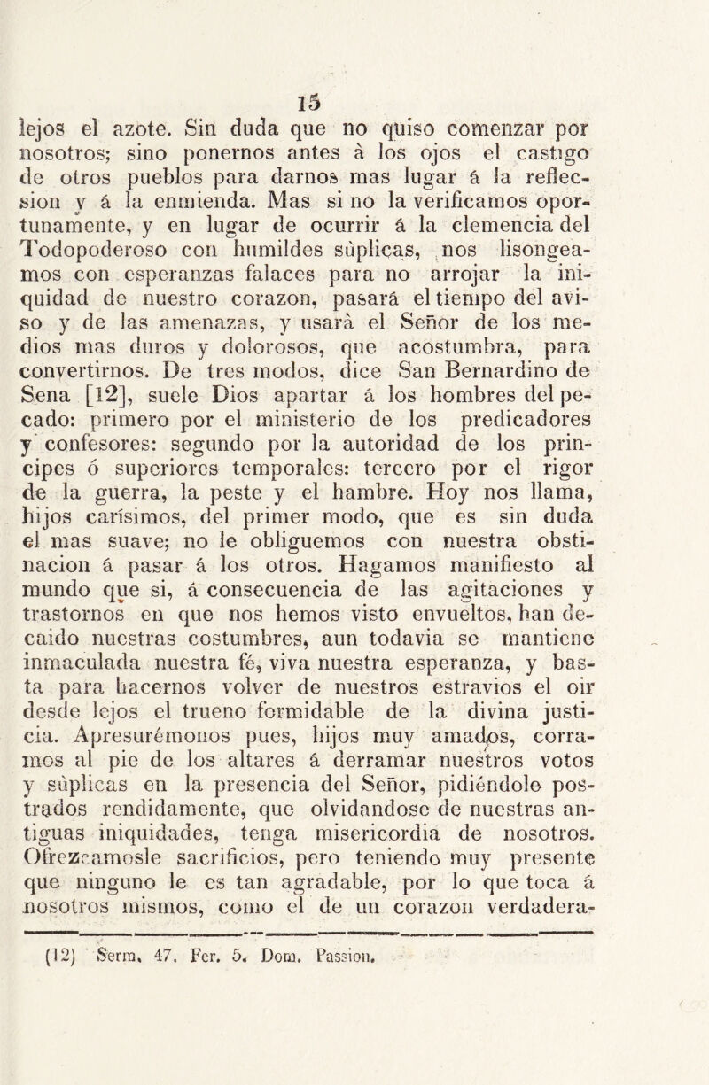 lejos el azote. Sin duda que no quiso comenzar por nosotros; sino ponernos antes á los ojos el castigo do otros pueblos para darnos mas lugar á la refíec- sion y á la enmienda. Mas si no la verificamos opor- tunamente, y en lugar de ocurrir á la clemencia del Todopoderoso con humildes suplicas, .nos lisongea- mos con esperanzas falaces para no arrojar la ini- quidad de nuestro corazón, pasará el tiempo del avi- so y de las amenazas, y usará el Señor de los me- dios mas duros y dolorosos, que acostumbra, para convertirnos. De tres modos, dice San Bernardino de Sena [12], suele Dios apartar á los hombres del pe- cado: primero por el ministerio de los predicadores y confesores: segundo por la autoridad de los prin- cipes ó superiores temporales: tercero por el rigor de la guerra, la peste y el hambre. Hoy nos llama, hijos carísimos, del primer modo, que es sin duda el mas suave; no le obliguemos con nuestra obsti- nación á pasar á los otros. Hagamos manifiesto al mundo que si, á consecuencia de las agitaciones y trastornos en que nos hemos visto envueltos, han de- caído nuestras costumbres, aun todavía se mantiene inmaculada nuestra fé, viva nuestra esperanza, y bas- ta para hacernos volver de nuestros estravíos el oir desde lejos el trueno formidable de la divina justi- cia. Apresurémonos pues, hijos muy amadps, corra- mos al pie de los altares á derramar nuestros votos y suplicas en la presencia del Señor, pidiéndolo pos- trados rendidamente, que olvidándose de nuestras an- tiguas iniquidades, tenga misericordia de nosotros. Ofrezcámosle sacrificios, pero teniendo muy presente que ninguno le es tan agradable, por lo que toca á nosotros mismos, como el de un corazón verdadera- (12) Serra, 47. Fer. 5. Dom. Passion,