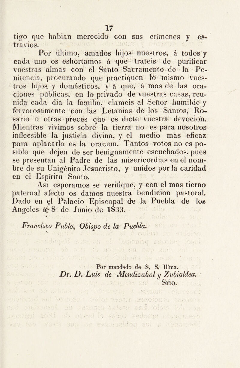 tigo que hablan merecido con sus crímenes y es- travios. Por último, amados hijos- nuestros, á todos y cada uno os eshortamos á que' tratéis de purificar vuestras almas con el Santo Sacramento de la Pe- nitencia, procurando que practiquen lo' mismo vues- tros hijos, y domésticos, y á que, á mas de las ora- ciones públicas, en lo privado dé vuestras casas, reu- nida cada dia la familia, claméis al Señor humilde y fervorosamente pon las Letanías de los Sanios, Ro- sario ú otras preces que os dicte vuestra devoción. Mientras vivimos sobre la tierra no es para nosotros infieesible la justicia divina, y el medio mas eficaz para aplacarla es la oración. Tantos votos no es po- sible que dejen de ser benignamente escuchados, pues se presentan al Padre de las misericordias en el nom- bre de su Unigénito Jesucristo, y unidos por la caridad en el Espíritu Santo. Asi esperamos se verifique, y con el mas tierno paternal afecto os damos nuestra bendición pastoral. Dado en el Palacio Episcopal de la Puebla de los Angeles áé-8 de Junio de 1833. - j» Francisco Pablo^ Ohispo de la Puebla* Por mandado de S. S. Tilma. Dr* D. Luis de M^endizabal y Zubialdea* Srio.