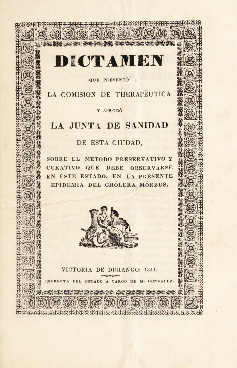 QUE PRESENTO LA COMISION DE THERAPÉUTICA Y APROBÓ LA JUNTA DE SANIDAD DE ESTA CIUDAD, SOBRE EL METODO PRESERVATIVO Y CURATIVO QUE DEBE OBSERVARSE EN ESTE ESTADO, EN LA PRESENTE EPIDEMIA DEL CHÓLERA.. MORBUS. y' Vte Ik