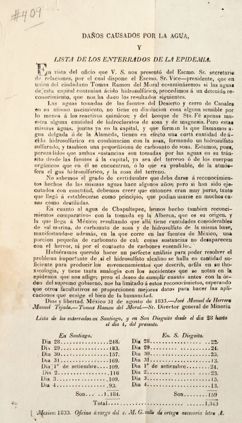 DAÑOS CAUSADOS POR LA AGUA, Y LISTJ DE LOS EJVTERRJDOS DE LA EPIDEMIA, vista del oficio que V. S. nos presentó del Escmo. Sr. secretan® de rel?iciones^ por el cual dispone el Escmo. Sr* Vice—presidente, que eii unión del ciudadano Tornas Rarnon del Moral ecsanlinásemos si las agua* detesta capital coriteiiiari ácido hidrosulfilrico, procedimos á un detenido re- conocimiento, que nosjia dado ios resultados sig-uientes. Las aguas tomadas dé las fuentes del Desierto y cerro de Canales ©n su mismo nacimiento^ no tiene en disolución cosa alguna sensible por lo menos á los reactivos quimicos; y del bosque de Sta. Fé apenas mu- estra alguna cantidad de hidrocloratos de sosa y de magnesia. Pero esta* mismas aguas, juntas ya en la capital, y que forman la que llamamos a- gua delgada 6 de la Alameda, tienen en efecto una corta cantidad deá- cido hidrosulfurico en combinación con la sosa, formando un hidrosulfato sulfurado, y también una pequeñísima de carbonato de sosa. Estamos, pues, persuadidos que ambas sustancias son tomadas |)or las aguas en su trán- sito desde las fuentes á la capital, ya sea del terreno ó de los cuerpos orgánicos que en él se encuentran, 6 lo que es probable, de la atmós- fera el gas hidrosplfurico, y la sosa del terreno. sabemos él grado de certidumbre que deba darse á reconocimien- tos hechos de las mismas aguas hace algunos años; pero si han sido eje- cutados con esactítüd, debemos creer que entonces eran muy puras^ tanto que llegó á establecerse como principio, que podián usairse en muchos ca- sos como destiladas. , Eni cuanto al agua de Cbapultepec, heinos hecho también reconci- mieritos comparativos con la tomada en la Alberca, que es su origen, y Ja que llega á México; resultando que allá tiene cantidades considerable* de sal marina, de carbonato de sosa y de hidrosulfato de la misma base, manifestándose además, en la qué corre en lar íqentes de México, una porción pequeña de carbonato de cal; cuyas sustáncias no detaparecen con el hervor, ni por el contacto de carbones ensendíJou. Hubiéramos querido hacer un perfecto análisis para poder resolver el problema importante de si el hidrosulfato alcalino se halla en cantidad su- ficiente para producir lols envenenamientos que describ, orfiía en su tho- xicologia, y tiene tanta analogía con los accidentes que se notan en la epidemia qué nos aflige; pero el deseo de cumplir cuanto antes con la or- den deí supremé gobierno, nos ha limitado á estos reconocimietos, esperando que otro* facultativos sé proporcionen mejores datos para hacer las apli- caciones que ecsige el bien de la humanidad; , Dios y libertad. México 31 de agosto dé lS33,~José Manuel di Herrera Manuel Tejada^—Tomas Ramón del Moral.—-íSr. Director general de Minería Lista de los enterrador en Santiago^ y en San Diegmto desde el dia híista el dia 4, del presente* En Santiago* Dia 28 248; Dk 29..,. ... 183. i Dia 30 ..157. Día 31................169. Dia'I* de setiembre.... J09. Dia 2 .116 Dia 3 .109. Día 4 . 93. En. S. Dieguito. Diií 28 Dia 29 Día 30.„«. Dia 31 Dia dé setiembre.... .. Dia 2 .. Dia 3 Dia 4 22. 24. 25. 13. 24. 23. 15. 13. Son— ..1.184. Son. 159 Total 1,343 [ ‘Jlfexko: 1833. Oficina á cargo dcl c. M* G. calle de ortega aecesoria letra A* i-