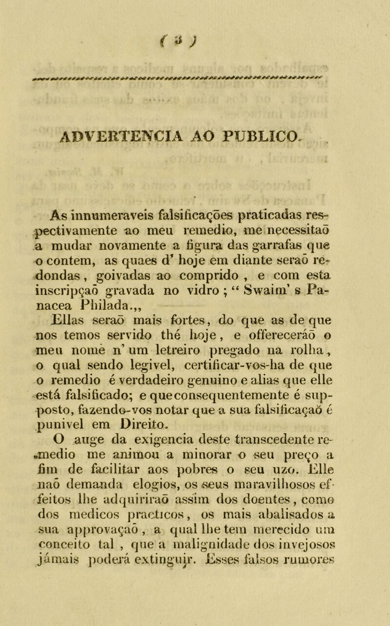 r íí; ADVEllTENCIA AO PUBLICO. As innumeraveís falsificações praticadas res- pectivamente ao meu remedio, me necessitaõ a mudar novamente a figura das garrafas que o contem, as quaes d’ hoje em diante seraõ re- dondas , goivadas ao comprido , e com esta inscripçaõ gravada no vidro ; “ Swaim’ s Pa- nacea Philada.,, Elias seraõ mais fortes, do que as de que nos temos servido thé hoje, e offereceráõ o meu nomè n^ ura letreiro pregado na rolha, o qual sendo legivel, certificar-vos-ha de que o remedio é verdadeiro genuino e alias que elle está falsificado; e que consequentemente é sup- posto, fazendo-vos notar que a sua falsificaçaò é punivel em Direito. O auge da exigencia deste transcedente rc' •medio me animou a minorar o seu preço a fim de facilitar aos pobres o seu uzo. Elle naõ demanda elogios, os íseus maravilhosos ef- feitos lhe adquiriraõ assim dos doentes, como dos médicos practicos, os mais abaiisados a sua approvaçaõ , a qual lhe tem merecido um conceito tal, que a malignidade dos invejosos jamais podevá extingujr. Esses falsos rumores