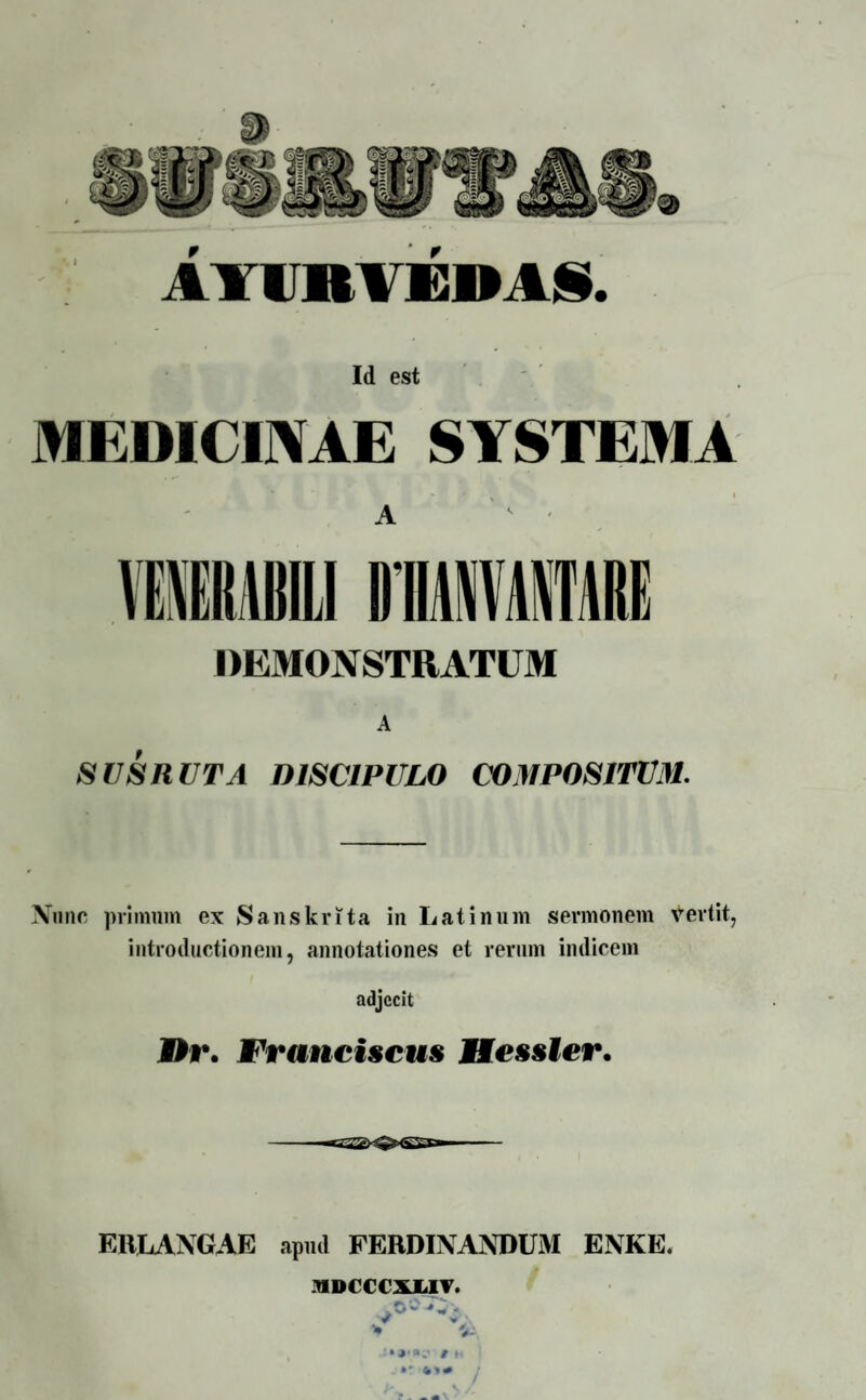 AYU»¥EM§. Id est MEDICINAE SYSTEMA ** ' V ' A YEIRllilLI DEMONSTRATUM A SUS RUTA DISCIPULO COMPOSITUM. Nunc primum ex Sanskrita in Latinum sermonem vertit, introductionem, annotationes et rerum indicem adjecit ®r. Franciscus HessEer. ERLANGAE apud FERDINANDUM ENKE. HDCCCXJL1T. v 4 / f.