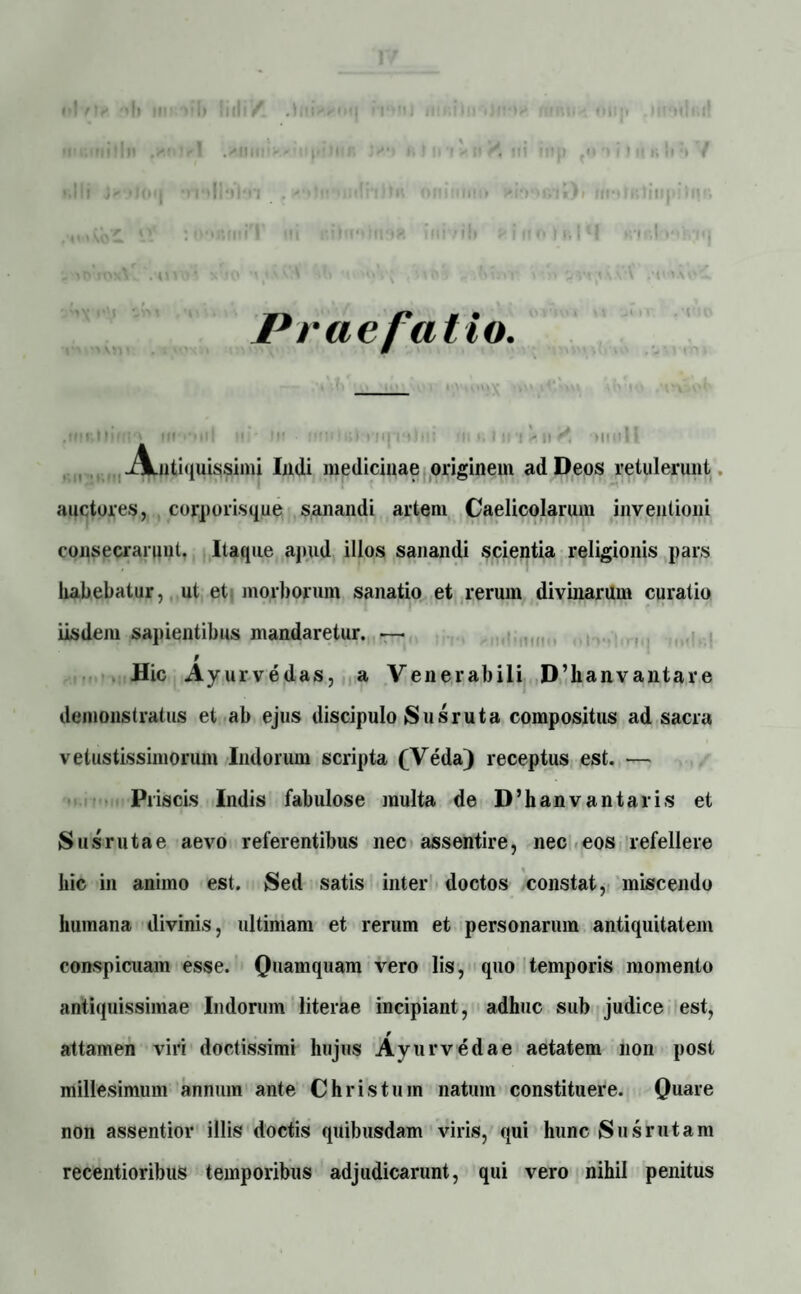 Praefatio. il MI'* llf *ni U/ ■ ii’ :>i;i ■ t>ii M| »•*!>•: T. i. i ti i ii r, * n • ■ 11 Antiquissimi Imli medicinae originem ad Deos retulerunt auctores, corporisque sanandi artem Caelicolarum inventioni consecrarunt. Itaque apud illos sanandi scientia religionis pars habebatur, ut et morborum sanatio et rerum divinarum curatio iisdem sapientibus mandaretur. •—• f Hic Ayurvedas, a Venerabili D’lianvantare demonstratus et ab ejus discipulo Susruta compositus ad sacra vetustissimorum Indorum scripta (Veda) receptus est. — Pi iscis Indis fabulose multa de D’hanvantaris et Susrutae aevo referentibus nec assentire, nec eos refellere hic in animo est. Sed satis inter doctos constat, miscendo humana divinis, ultimam et rerum et personarum antiquitatem conspicuam esse. Quamquam vero lis, quo temporis momento antiquissimae Indorum literae incipiant, adhuc sub judice est, attamen viri doctissimi hujus Ayurvedae aetatem non post millesimum annum ante Christum natum constituere. Quare non assentior illis doctis quibusdam viris, qui hunc (Susrutam recentioribus temporibus adjudicarunt, qui vero nihil penitus