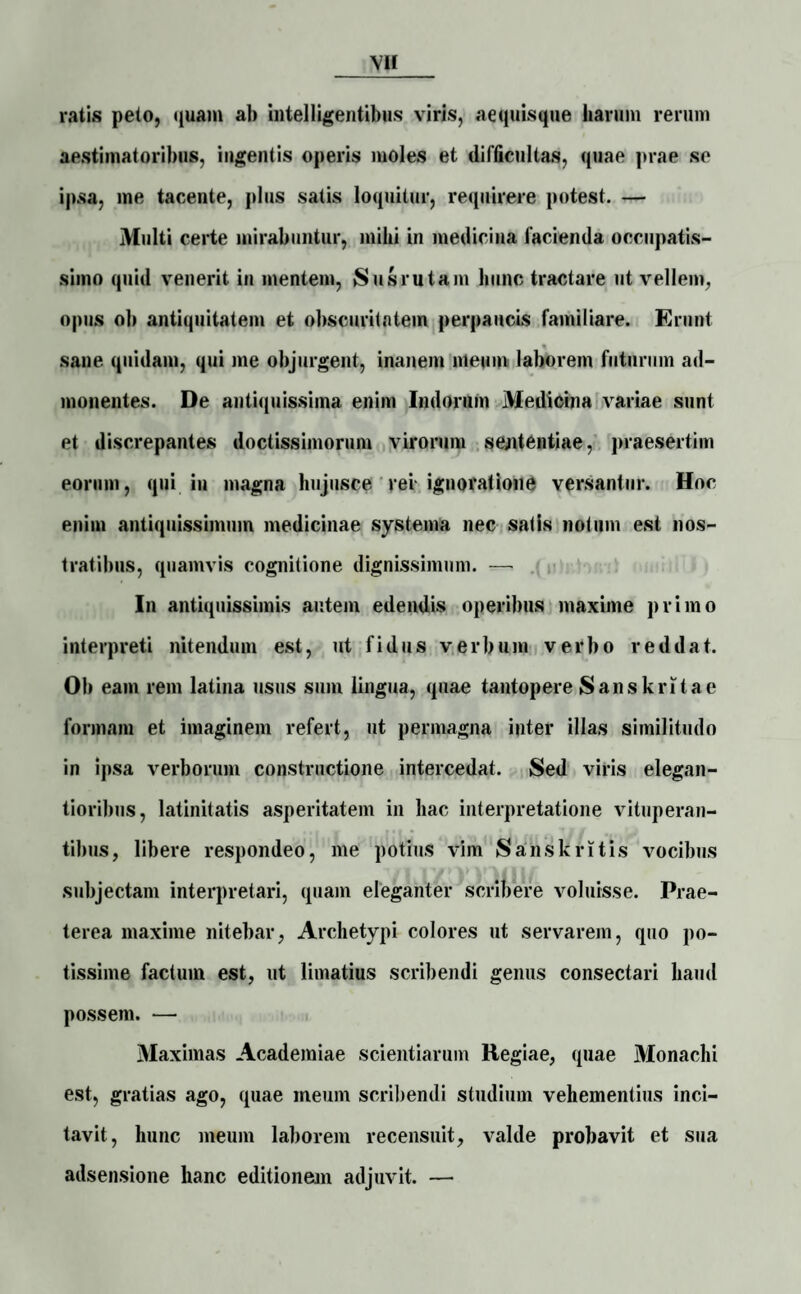 ratis peto, quam ab Intel ligent ibus viris, aequisque harum rerum aestimatoribus, ingentis operis moles et difficultas, quae prae se ipsa, me tacente, plus satis loquitur, requirere potest. — Multi certe mirabuntur, mihi in medicina lacienda occupatis¬ simo quid venerit in mentem, Susrutam hunc tractare ut vellem, opus ob antiquitatem et obscuritatem perpaucis familiare. Erunt sane quidam, qui me objurgent, inanem meum laborem futurum ad¬ monentes. De antiquissima enim Indorum Medicina variae sunt et discrepantes doctissimorum virorum sententiae, praesertim eorum, qui in magna hujusce rei ignoratione versantur. Hoc enim antiquissimum medicinae systema nec satis notum est nos¬ tratibus, quamvis cognitione dignissimum. — In antiquissimis autem edendis operibus maxime primo interpreti nitendum est, ut fidus verbum verbo reddat. Ob eam rem latina usus sum lingua, quae tantopere Sanskritae formam et imaginem refert, ut permagna inter illas similitudo in ipsa verborum constructione intercedat. Sed viris elegan- tioribus, latinitatis asperitatem in hac interpretatione vituperan¬ tibus, libere respondeo, me potius vim Sanskritis vocibus subjectam interpretari, quam eleganter scribere voluisse. Prae¬ terea maxime nitebar, Archetypi colores ut servarem, quo po¬ tissime factum est, ut limatius scribendi genus consectari haud possem. — Maximas Academiae scientiarum Regiae, quae Monachi est, gratias ago, quae meum scribendi studium vehementius inci¬ tavit, hunc meum laborem recensuit, valde probavit et sua adsensione hanc editionem adjuvit. —