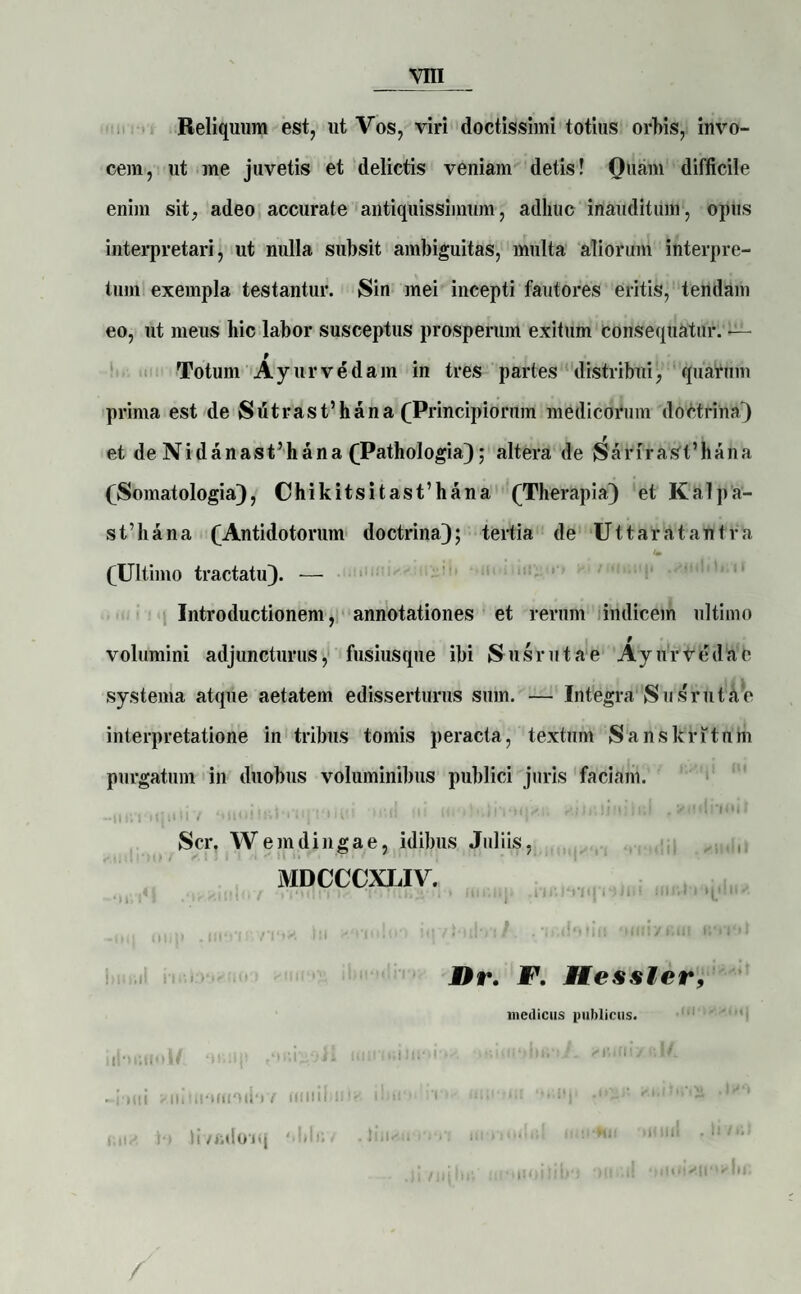 Reliquum est, ut Vos, viri doctissimi totius orbis, invo¬ cem, ut me juvetis et delictis veniam detis! Ouam difficile enim sit, adeo accurate antiquissimum, adhuc inauditum, opus interpretari, ut nulla subsit ambiguitas, multa aliorum interpre¬ tum exempla testantur. Sin mei incepti fautores eritis, tendam eo, ut meus hic labor susceptus prosperum exitum consequatur. —- 9 Totum Ayurvedam in tres partes distribui, quarum prima est de Sutrasrihana (Principiorum medicorum doctrina') et de Nidanasfhana (Pathologia); altera de JSarirasfhana (Somatologia), Chikitsitasfhana (Therapia) et Kalpa- sfliana (Antidotorum doctrina); tertia de Ut t arat antra (Ultimo tractatu). — Introductionem, annotationes et rerum indicem ultimo volumini adjuncturus, fusiusque ibi Susrutae Ayurvedae systema atque aetatem edisserturus sum. — Integra Susrutae interpretatione in tribus tomis peracta, textum Sanskritum purgatum in duobus voluminibus publici juris faciam. llr/ Ti !n I ♦»!! h. -M 1i.i . \ Scr. W e m d i n g a e, idibus Juliis, MDCCCXLIV. . -itq oup ,111‘i'ir Iu KO-mltn iqvHihri /. • n.do11|t ymiyfiti! Dr. F. Hesster, medicus publicus. idositoWi oHiip <okimi if.iiio'k'■ ‘ifeioiybauA -inui xuiiiioiitoduv miiil 11 i > i' tn v mii- ur Oi.iq .1 ‘ • * ' hvadoiq obfft» **im /