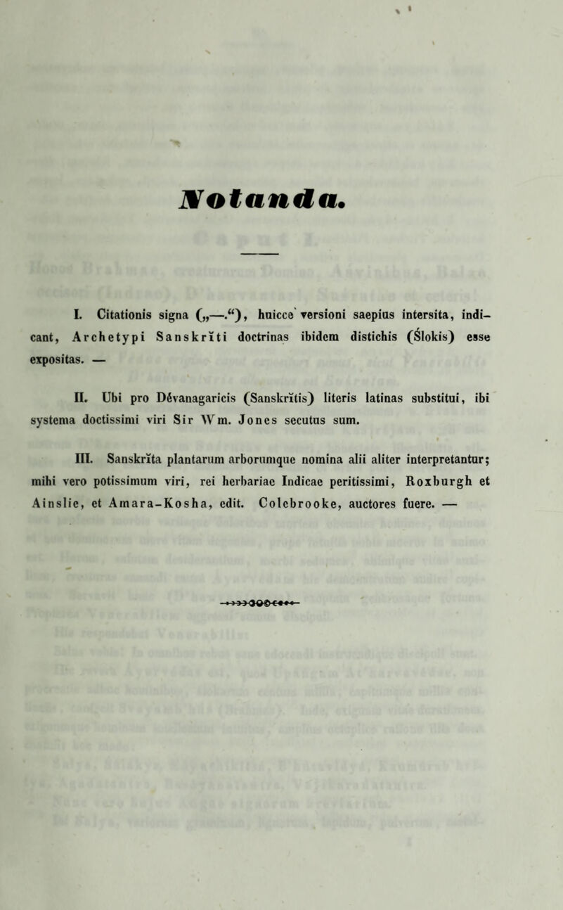 1Votanda. I. Citationis signa („—.“), huicce versioni saepius intersita, indi¬ cant, Archetypi Sanskriti doctrinas ibidem distichis (Slokis) esse expositas. — II. Ubi pro DSvanagaricis (Sanskritis) literis latinas substitui, ibi systema doctissimi viri Sir Wm. Joncs secutus sum. f III. Sanskrita plantarum arborumque nomina alii aliter interpretantur; mihi vero potissimum viri, rei herbariae Indicae peritissimi, Roxburgh et Ainslic, et Ainara-Kosha, edit. Colcbrooke, auctores fuere. — ~ f £ f f