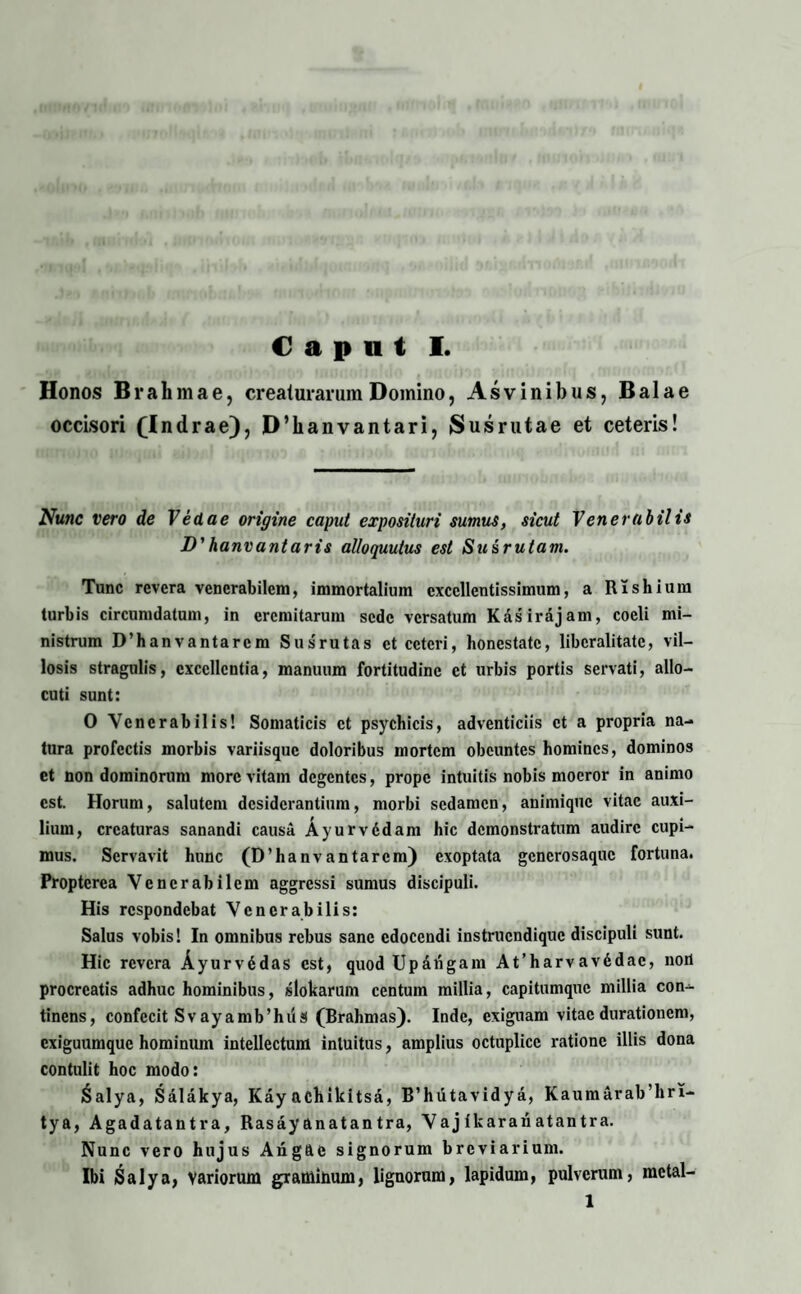 Honos Brahmae, creaturarum Domino, Asvinibus, Balae occisori (Indrae), D’lianvantari, Susrutae et ceteris! Nunc vero de Vedae origine caput exposituri sumus, sicut Venerabilis D' hanvantaris alloquutus est Susrutam. Tunc revera venerabilem, immortalium excellentissimum, a Rishium turbis circumdatum, in eremitarum sede versatum Kasirajam, coeli mi¬ nistrum D’hanvantarcm Susrutas et ceteri, honestate, libcralitatc, vil¬ losis stragulis, excellentia, manuum fortitudine et urbis portis servati, allo¬ cuti sunt: 0 Venerabilis! Somaticis et psychicis, adventiciis et a propria na¬ tura profectis morbis variisque doloribus mortem obeuntes homines, dominos et non dominorum more vitam degentes, prope intuitis nobis moeror in animo est. Horum, salutem desiderantium, morbi sedamen, animique vitae auxi¬ lium, creaturas sanandi causa Ayurvddam hic demonstratum audire cupi¬ mus. Servavit hunc (D’hanvantarcm) exoptata generosaque fortuna. Proptcrea Venerabilem aggressi sumus discipuli. His respondebat Venerabilis: Salus vobis! In omnibus rebus sane edocendi instruendique discipuli sunt. Hic revera Ayurvddas est, quod Upaiigam At’harvav6dac, noii procreatis adhuc hominibus, slokarum centum millia, capitumquc millia con¬ tinens, confecit Svayamb’hii3 (Brahmas). Inde, exiguam vitae durationem, exiguumque hominum intellectum intuitus, amplius octuplice ratione illis dona contulit hoc modo: 6alya, Salakya, Kay achildtsa, B’hutavidya, Kaumarab’hri- tya, Agadatantra, Rasay anatan tra, Vaj ikarari atantra. Nunc vero hujus Angftc signorum breviarium. Ibi Salya, variorum graminum, lignorum, lapidum, pulverum, mctal- 1