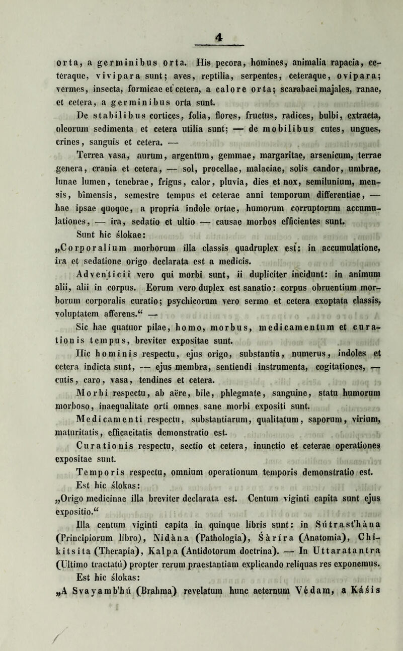 orta, a germinibus orta. His pecora, homines, animalia rapacia, ce- tCraque, vivipara sunt; aves, reptilia, serpentes, ccteraque, ovipara; vermes, insecta, formicae et cetera, a calore orta; scarabaei majales, ranae, et cetera, a germinibus orta sunt. De stabilibus cortices, folia, flores, fructus, radices, bulbi, extracta, oleorum sedimenta et cetera utilia sunt; — de mobilibus cutes, ungues, crines, sanguis et cetera. — Terrea vasa, aurum, argentum, gemmae, margaritae, arsenicum, terrae genera, crania et cetera, — sol, procellae, malaciae, solis candor, umbrae, lunae lumen, tenebrae, frigus, calor, pluvia, dies et nox, semilunium, men¬ sis, bimensis, semestre tempus et ceterae anni temporum differentiae, — hac ipsae quoque, a propria indole ortae, humorum corruptorum accumu¬ lationes, — ira, sedatio et ultio — causae morbos efficientes sunt. Sunt hic slokae: „Corporalium morborum illa classis quadruplex est: in accumulatione, ira et sedatione origo declarata est a medicis. Adventicii vero qui morbi sunt, ii dupliciter incidunt: in animum alii, alii in corpus. Eorum vero duplex est sanatio: corpus obruentium mor¬ borum corporalis curatio; psychicorum vero sermo et cetera exoptata classis, voluptatem affcrens.“ — Sic hac quatuor pilae, homo, morbus, medicamentum et cura¬ tionis tempus, breviter expositae sunt. Hic hominis respectu, ejus origo, substantia, numerus, indoles et cetera indicta sunt, — ejus membra, sentiendi instrumenta, cogitationes, — cutis, caro , vasa, tendines et cetera. Morbi respectu, ab aere, bile, phlegmate, sanguine, statu humorum morboso, inaequalitate orti omnes sane morbi expositi sunt. Medicamenti respectu, substantiarum, qualitatum, saporum, virium, maturitatis, efficacitatis demonstratio est. Curationis respectu, sectio et cetera, inunctio et ceterae operationes expositae sunt. Temporis respectu, omnium operationum temporis demonstratio est. Est hic slokas: „Origo medicinae illa breviter declarata est. Centum viginti capita sunt ejus expositio.“ Illa centum viginti capita in quinque libris sunt: in Sutrast’hana (Principiorum libro), Nidana (Pathologia), Sarira (Anatomia), Chi- kitsita (Therapia), Kalpa (Antidotorum doctrina). — In Uttaratantra (Ultimo tractatu) propter rerum praestantiam explicando reliquas res exponemus. Est hic slokas: „A Svayamb’hii (Brahma) revelatum hunc aeternum V6dara, a Kdsis