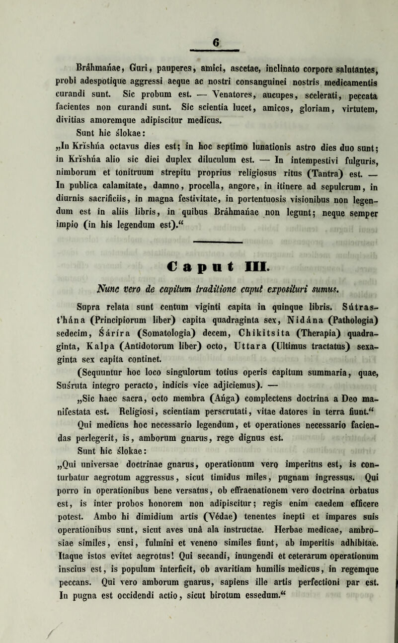 Brahmanae, Guri, pauperes, amici, ascetae, inclinato corpore salutantes, probi adespotique aggressi aeque ac nostri consanguinei nostris medicamentis curandi sunt. Sic probum est. — Venatores, aucupes, scelerati, peccata facientes non curandi sunt. Sic scientia lucet, amicos, gloriam, virtutem, divitias amoremque adipiscitur medicus. Sunt hic slokae: „In Krishna octavus dies est; in hoc septimo lunationis astro dies duo sunt; in Krishna alio sic diei duplex diluculum est. — In intempestivi fulguris, nimborum et tonitruum strepitu proprius religiosus ritus (Tantra) est. _ In publica calamitate, damno, procella, angore, in itinere ad sepulcrum, in diurnis sacrificiis, in magna festivitate, in portentuosis visionibus non legen¬ dum est in aliis libris, in quibus Brahmanae non legunt; neque semper impio (in bis legendum est).“ Caput III. Nunc vero de capitum traditione caput exposituri sumus. Supra relata sunt centum viginti capita in quinque libris. Siitras- t’hdna (Principiorum liber) capita quadraginta sex, N id a na (Pathologia) sedecim, Sarira (Somatologia) decem, Chikitsita (Therapia) quadra¬ ginta, Kalpa (Antidotorum liber) octo, Ut tara (Ultimus tractatus) sexa- ginta sex capita continet. (Sequuntur hoc loco singulorum totius operis capitum summaria, quae, Susruta integro peracto, indicis vice adjiciemus). — „Sic haec sacra, octo membra (Anga) complectens doctrina a Deo ma¬ nifestata est. Religiosi, scientiam perscrutati, vitae datores in terra fiunt.“ Qui medicus hoc necessario legendum, et operationes necessario facien¬ das perlegerit, is, amborum gnarus, rege dignus est. Sunt hic slokae: „Qui universae doctrinae gnarus, operationum vero imperitus est, is con¬ turbatur aegrotum aggressus, sicut timidus miles, pugnam ingressus. Qui porro in operationibus bene versatus, ob effraenationem vero doctrina orbatus est, is inter probos honorem non adipiscitur; regis enim caedem efficere potest. Ambo hi dimidium artis (V4dae) tenentes inepti et impares suis operationibus sunt, sicut aves una ala instructae. Herbae medicae, ambro¬ siae similes, ensi, fulmini et veneno similes fiunt, ab imperitis adhibitae. Itaque istos evitet aegrotus! Qui secandi, inungendi 6t ceterarum operationum inscius est, is populum interficit, ob avaritiam humilis medicus, in regemque peccans. Qui vero amborum gnarus, sapiens ille artis perfectioni par est. In pugna est occidendi actio, sicut birotum essedum.“