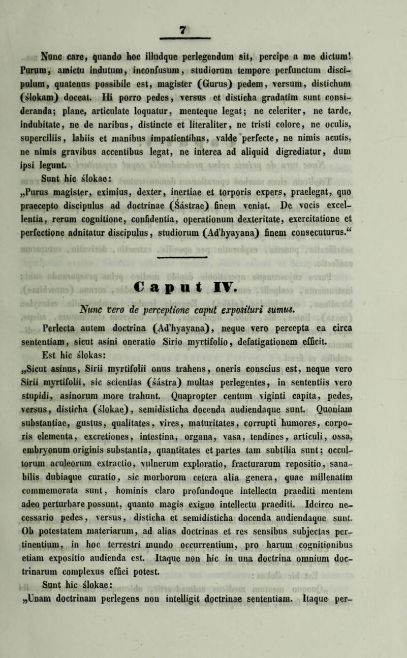 Nunc care, quando hoc illudque perlegendum sit, percipe a me dictum! Purum, amictu indutum, inconfusum, studiorum tempore perfunctum disci- pulurn, quatenus possibile est, magister (Gurus) pedem, versum, distichum (slokam) doceat. Hi porro pedes, versus ct disticha gradatim sunt consi¬ deranda; plane, articulate loquatur, menteque legat; ne celeriter, ne tarde, indubitate, ne de naribus, distincte ct litcraliter, ne tristi colore, nc oculis, superciliis, labiis et manibus impatientibus, valde perfecte, ne nimis acutis, nc nimis gravibus accentibus legat, nc interca ad aliquid digrediatur, dum ipsi legunt Snnt hic slokae: „Purus magister, eximius, dexter, inertiae et torporis expers, praelegat, quo praecepto discipulus ad doctrinae (Sastrac) finem veniat. De vocis excel¬ lentia, rerum cognitione, confidentia, operationum dexteritate, exercitatione ct perfectione adnitatur discipulus, studiorum (Ad’hyayana) finem consecuturus. Caput IV. Nunc vero de perceptione caput exposituri sumus. Perlecta autem doctrina (Ad’hyayana), neque vero percepta ea circa sententiam, sicut asini oncratio Sirio myrtifolio, defatigationem efficit. Est hic slokas: „Sicut asinus, Sirii mvrtifolii onus trahens, oneris conscius est, neque vero Sirii myrtifolii, sic scientias (sastra) multas perlegentes, in sententiis vero stupidi, asinorum more trahunt. Quapropter centum viginti capita, pedes, versus, disticha (slokae), scmidisticha docenda audiendaque sunt. Quoniam substantiae, gustus, qualitates, vires, maturitates, corrupti humores, corpo¬ ris elementa, excretioncs, intestina, organa, vasa, tendines, articuli, ossa, embryonum originis substantia, quantitates ct partes tam subtilia sunt; occul¬ torum aculeorum extractio, vulnerum exploratio, fracturarum repositio, sana¬ bilis dubiaque curatio, sic morborum cetera alia genera, quae millcnatim commemorata sunt, hominis claro profundoque intellectu praediti mentem adeo perturbare possunt, quanto magis exiguo intellectu praediti. Idcirco ne¬ cessario pedes, versus, disticha et semidisticha docenda audiendaque sunt. Ob potestatem materiarum, ad alias doctrinas ct res sensibus subjectas per¬ tinentium, in hoc terrestri mundo occurrentium, pro harum cognitionibus etiam expositio audienda est. Itaque non hic in una doctrina omnium doc¬ trinarum complexus effici potest. Sunt hic slokae: „Unam doctrinam perlegens non intelligit doctrinae sententiam. Itaque per-