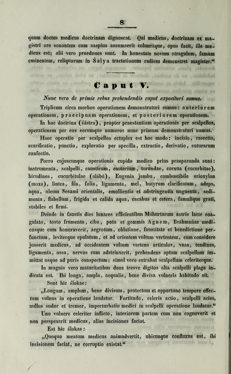 quam doctus medicus doctrinam dignoscat. Qui medicus, doctrinam ex ma¬ gistri ore sonantem cum saepius assumserit colucritque, opus facit, ille me¬ dicus est; alii vero praedones sunt. In honestate novum stragulum, famam eminentem, reliquarum in Salya tractationum radices demonstret magister.“ C a p u t V. Nunc vero de primis rebus prehendendis caput exposituri sumus. Triplicem circa morbos operationem demonstraturi sumus: anteriorem operationem, praecipuam operationem, et posteriorem operationem. In hac doctrina (sastra), propter praestantiam operationis per scalpellos, operationem per cos eorumque numeros nunc primum demonstraturi sumus. Haec operatio per scalpellos octuplex est hoc modo: incisio, resectio, scarificatio, punctio, exploratio per specilla, extractio, derivatio, suturarum confectio. Porro cujuscunquc operationis cupido medico prius praeparanda sunt: instrumenta, scalpelli, causticum, cauterium, turundae, cornua (cucurbitae), hirudines, cucurbitulae (alabu), Eugenia jambu, combustibile erioxylon (moxa), lintea, fila, folia, ligamenta, mei, butyrum clarificatum, adeps, aqua, oleum Sesami orientalis, emollientia et adstringentia unguenta, sedi¬ menta, flabellum, frigida et calida aqua, cacabus et cetera, famulique grati, stabiles et firmi. Deinde in faustis dies lunares efficientibus Miihurtarum astris lacte coa¬ gulato, tosto frumento, cibo, potu et gemmis Agncm, Brahmanas medi- cosquc cum honoraverit, aegrotum, oblatione, faustitate et benedictione per¬ functum, leviterque epulatum, et ad orientem vultum vertentem, cum considere jusserit medicus, ad occidentem vultum vertens articulos, vasa, tendines, ligamenta, ossa, nervos cum adstrinxerit, prehendens aptum scalpcllnm im¬ mittat usque ad puris conspectum; simul vero extrahat scalpellum celcriterque. In magnis vero maturitatibus duos tresve digitos alta scalpelli plaga in¬ dicata est. Ibi longa, ampla, aequalis, bene divisa vulneris habitudo sit. Sunt hic slokac: „Longum, amplum, bene divisum, protectum et opportuno tempore effec¬ tum vulnus in operatione laudatur. Fortitudo, celeris actio, scalpelli acies, nullus sudor et tremor, imperturbatio medici in scalpelli operatione laudatur.^ Uno vulnere celeriter inflicto, interiorem partem cum non cognoverit et non perspexerit medicus, alias incisiones faciat. Est hic slokas: „Quoquo meatum medicus animadvertit, ubicunque confluxus est, ibi incisionem faciat, ne corruptio existat.“ /