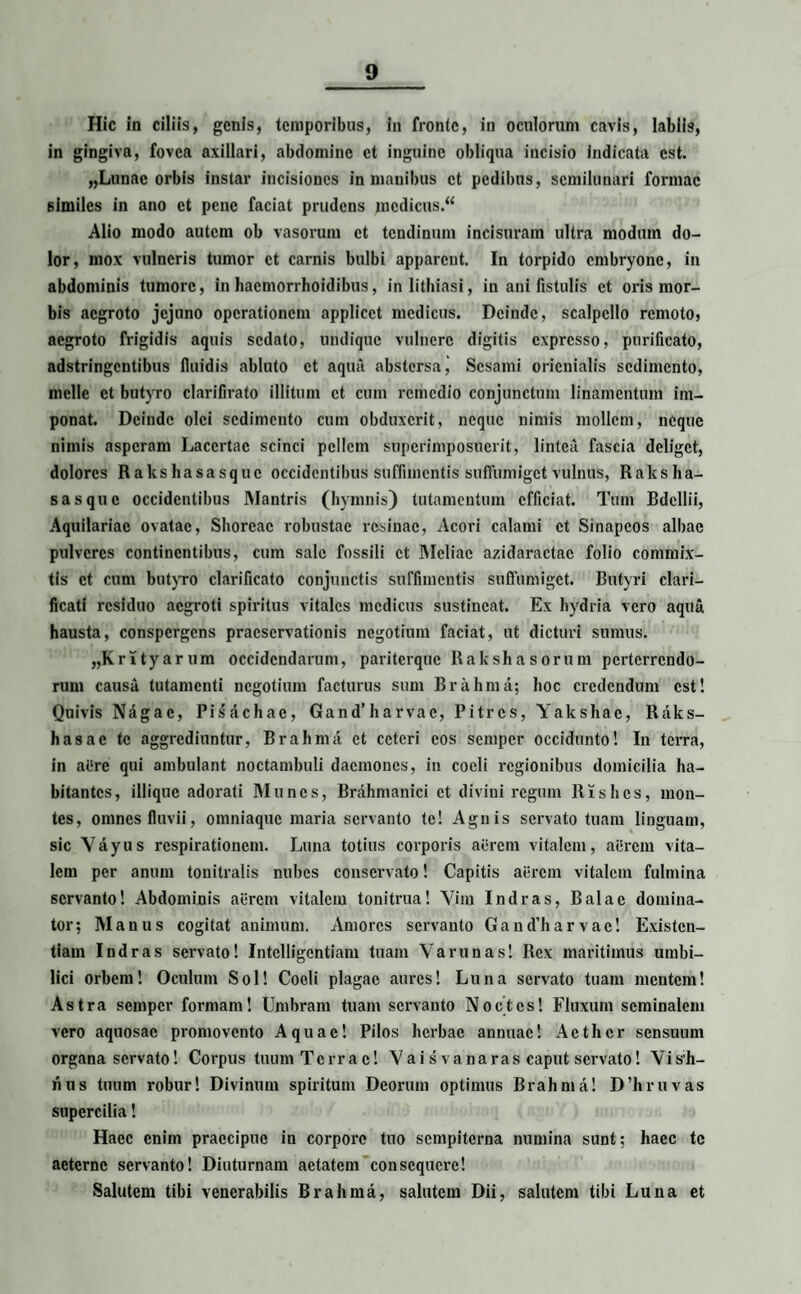 Hic in ciliis, genis, temporibus, in fronte, in oculorum cavis, labiis, in gingiva, fovea axillari, abdomine et inguine obliqua incisio indicata est. „Lunae orbis instar incisiones in manibus et pedibus, semilunari formae 6lmiles in ano et pene faciat prudens medicus. Alio modo autem ob vasorum et tendinum incisuram ultra modum do¬ lor, mox vulneris tumor et carnis bulbi apparent. In torpido embryone, in abdominis tumore, in hacniorrhoidibus, inlithiasi, in ani fistulis et oris mor¬ bis aegroto jejuno operationem applicet medicus. Deinde, scalpello remoto, aegroto frigidis aquis sedato, undique vulnere digitis expresso, purificato, adstringentibus fluidis abluto et aqua abstersa^ Sesami oricnialis sedimento, meile et butyro clarifirato illitum et cum remedio conjunctum linamentum im¬ ponat. Deinde olei sedimento cum obduxerit, neque nimis mollem, neque nimis asperam Lacertae scinci pellem superimposuerit, lintea fascia deliget, dolores Rakshasasquc occidentibus suffimentis suffumiget vulnus, Raksha- sasque occidentibus Mantris (hymnis) tutamentum efficiat. Tum Bdellii, Aquilariae ovatae, Shoreac robustae resinae, Acori calami et Sinapeos albae pulveres continentibus, cum sale fossili et Meliae azidaractae folio commix¬ tis et cum butyro clarificato conjunctis suffimentis suffumiget. Butyri clari— ficati residuo aegroti spiritus vitales medicus sustineat. Ex hydria vero aqua hausta, conspergens praeservationis negotium faciat, ut dicturi sumus. „Krityarum occidendarum, pariterque Rakshasorum perterrendo¬ rum causa tutamenti negotium facturus sum Brahma; hoc credendum est! Quivis Nagae, Pisachae, Gand’harvae, Pitres, Yakshae, Raks- hasac te aggrediuntur, Brahma et ceteri cos semper occidunto! In terra, in ai.‘re qui ambulant noctambuli daemones, in coeli regionibus domicilia ha¬ bitantes, illique adorati Munes, Brfihmanici et divini regum Rislics, mon¬ tes, omnes fluvii, omniaque maria servanto te! Agnis servato tuam linguam, sic Vayus respirationem. Luna totius corporis acrem vitalem, aerem vita¬ lem per anum tonitralis nubes conservato! Capitis aerem vitalem fulmina servanto! Abdominis acrem vitalem tonitrua! Vim Indras, Bala e domina¬ tor; Manus cogitat animum. Amores servanto Gand’harvae! Existen- tiam Indras servato! Intelligcntiam tuam Varunas! Rex maritimus umbi¬ lici orbem! Oculum Sol! Coeli plagae aures! Luna servato tuam mentem! Astra semper formam! Umbram tuam servanto Noctes! Fluxum seminalem vero aquosae promovento Aquae! Pilos herbae annuae! Aether sensuum organa servato! Corpus tuum Terrae! Vaisvanaras caput servato! Vis;h- nus tuum robur! Divinum spiritum Deorum optimus Brahma! D’hruvas supercilia! Haec enim praecipue in corpore tuo sempiterna numina sunt; haec te aeterne servanto! Diuturnam aetatem consequere! Salutem tibi venerabilis Brahma, salutem Dii, salutem tibi Luna et