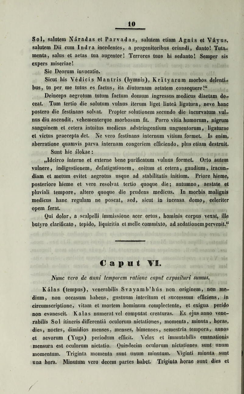 Sol, salutem Naradas ct Parvadas, salutem etiam Agnis et Vayus, salutem Dii cum Indra incedentes, a progenitoribus oriundi, danto! Tuta- incnta, salus et aetas tua augentor! Terrores tuos hi sedanto! Semper sis expers miseriae! Sic Deorum invocatio. Sicut his V6dicis Mantris (hymnis), Krityarum morbos delenti¬ bus, tu per me tutus es factus, ita diuturnam aetatem consequere!“ Deinceps aegrotum tutum factum domum ingressus medicus diaetam do¬ ceat. Tum tertio die solutum vulnus iterum liget lintea ligatura, neve hanc postero die festinans solvat. Propter solutionem secundo dic incurvatum vul¬ nus diu ascendit, vehementerque morbosum fit. Porro vitia humorum, nigrum sanguinem et cetera intuitus medicus adstringeutium unguentorum, ligaturae et victus praecepta det. Ne vero festinans internum vitium formet. Is enim, aberratione quamvis parva internam congeriem efficiendo, plus etiam destruit. Sunt hic slokae: „Idcirco interne et externe bene purificatum vulnus formet. Orto autem vulnere, indigestionem, defatigationem, coitum ct cetera, gaudium, iracun¬ diam et metum evitet aegrotus usque ad stabilitatis initium. Priore hieme, posteriore hieme et vere resolvat tertio quoque die; autumno, aestate ct pluviali tempore, altero quoque die prudens medicus. In morbis malignis medicus hanc regulam ne poscat, sed, sicut in incensa domo, celeriter opem ferat. Qui dolor, a scalpelli immissione acer ortus, hominis corpus vexat, ille butyro clarificato, tepido, liquiritia et meile commixto, ad sedationem pcrvcnit.“ Caput VI. Nunc vero de anni temporem ratione caput exposituri sumus, Kalas (tempus), venerabilis Svayamb’hus non originem, non me¬ dium, non occasum habens, gustuum interitum et successum efficiens, in circumscriptione, vitam ct mortem hominum complectente, et exigua perido non evanescit. Kalas numerat vel computat creaturas. Ex ejus anno vene¬ rabilis Sol itineris differentia oculorum nictationes, momenta, minuta, horas, dies, noctes, dimidios menses, menses, biincnses, semestria tempora, annos et aevorum (Yuga) periodum efficit. Velox ct immutabilis emanationis mensura est oculorum nictatio. Quindecim oculorum nictationes sunt unum momentum. Triginta momenta sunt unum minutum. Viginti minuta sunt una hora. Minutum vero decem partes habet. Triginta horae sunt dies et /