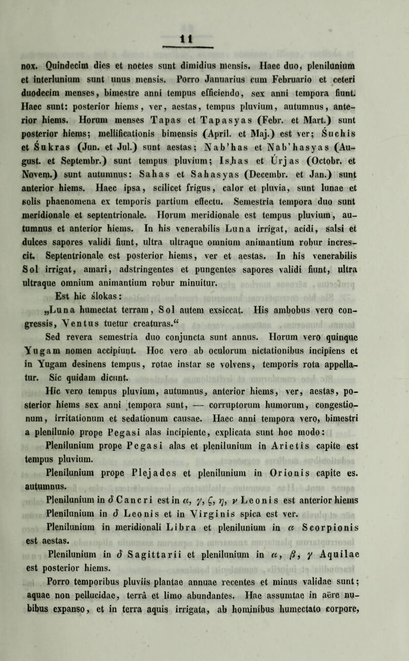 nox. Quindecim dies et noctes sunt dimidius mensis. Ilacc duo, plenilunium et interlunium sunt unus mensis. Porro Januarius cum Februario et ceteri duodecim menses, bimestre anni tempus efficiendo, sex anni tempora fiunt. Haec sunt: posterior hiems, ver, aestas, tempus pluvium, autumnus, ante¬ rior hiems. Horum menses Tapas et Tapasyas (Febr. et Mart.) sunt posterior hiems; mcllificationis bimensis (April. et Maj.) est ver; Suebis et Sukras (Jun. et Jul.) sunt aestas; N ab’has et Nab’hasyas (Au- gust. et Septembr.) sunt tempus pluvium; Is.has et Urjas (Octobr. et Novem.) sunt autumnus: Sabas et Sahasyas (Dcccmbr. et Jan.) sunt anterior hiems. Haec ipsa, scilicet frigus, calor et pluvia, sunt lunae et 6olis phaenomena ex temporis partium cflectu. Semestria tempora duo sunt meridionale et septentrionale. Horum meridionale est tempus pluvium, au¬ tumnus et anterior hiems. In his venerabilis Luna irrigat, acidi, salsi et dulces sapores validi fiunt, ultra ultraque omnium animantium robur incres¬ cit. Septentrionale est posterior hiems, ver et aestas. In his venerabilis Sol irrigat, amari, adstringentes et pungentes sapores validi fiunt, ultra ultraque omnium animantium robur minuitur. Est hic slokas: „Luna humectat terram, Sol autem exsiccat. His ambobus vero con¬ gressis, Ventus tuetur crcaturas.“ Sed revera semestria duo conjuncta sunt annus. Horum vero quinque Yugam nomen accipiunt. Hoc vero ab oculorum nictationibus incipiens et in Yugam desinens tempus, rotae instar se volvens, temporis rota appella¬ tur. Sic quidam dicunt. Hic vero tempus pluvium, autumnus, anterior hiems, ver, aestas, po¬ sterior hiems sex anni tempora sunt, — corruptorum humorum, congestio¬ num, irritationum et sedationum causae. Haec anni tempora vero, bimestri a plenilunio prope Pegasi alas incipiente, explicata sunt hoc modo: Plenilunium prope Pegasi alas et plenilunium in Arietis capite est tempus pluvium. Plenilunium prope Plejades et plenilunium in Orionis capite es. autumnus. Plenilunium in <J C a n e r i est in «, y, C, rj, v L e o n i s est anterior hiems Plenilunium in d Leonis et in Virginis spica est ver. Plenilunium in meridionali Libra et plenilunium in a Scorpionis est aestas. Plenilunium in 6 Sagittarii et plenilunium in et, /?, y Aquilae est posterior hiems. Porro temporibus pluviis plantae annuae recentes et minus validae sunt; aquae non pellucidae, terra et limo abundantes. Hae assumtac in acre nu¬ bibus expanso, et in terra aquis irrigata, ab hominibus humcctato corpore,