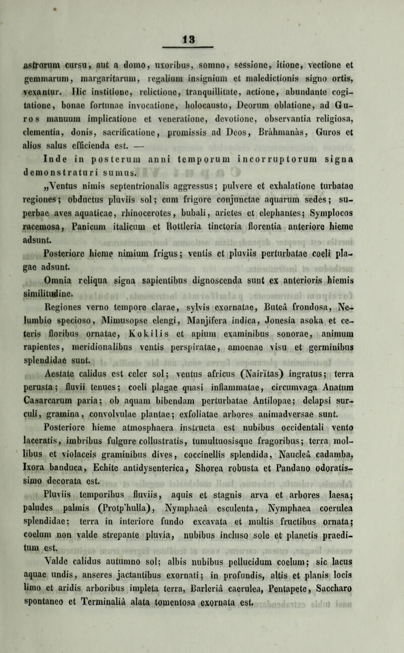 astrorum cursu, aut a domo, uxoribus, somno, sessione, itione, vectione et gemmarum, margaritarum, regalium insignium et maledictionis signo ortis, vexantur. Ilie institione, relictione, tranquillitate, actione, abundante cogi¬ tatione, bonae fortunae invocatione, holocausto, Deorum oblatione, ad Gu¬ ros manuum implicatione et veneratione, devotione, observantia religiosa, clementia, donis, sacrificatione, promissis ad Deos, Brahmanas, Guros et alios salus efficienda est. — Inde in posterum anni temporum incorruptorum signa demonstraturi sumus. „Ycntus nimis septentrionalis aggressus; pulvere et exhalatione turbatae regiones; obductus pluviis sol; cum frigore conjunctae aquarum sedes; su¬ perbae aves aquaticae, rhinocerotes, bubali, arietes et elephantes; Symplocos racemosa, Panicum italicum et Rottlcria tinctoria florentia anteriore hieme adsunt. Posteriore hieme nimium frigus; ventis et pluviis perturbatae coeli pla¬ gae adsunt. Omnia reliqua signa sapientibus dignoscenda sunt ex anterioris hiemis similitudine. Regiones verno tempore clarae, sylvis exornatae, Butca frondosa, Ne- lumbio specioso, Mimusopse elengi, Manjifera indica, Jonesia asoka et ce¬ teris floribus ornatae, Kokilis et apium examinibus sonorae, animum rapientes, meridionalibus ventis perspiratac, amoenae visu et germinibus splendidae sunt. Aestate calidus est celer sol; ventus africus (Nairrtas) ingratus; terra perusta; fluvii tenues; coeli plagae quasi inflammatae, circumvaga Anatum Casarcarum paria; ob aquam bibendam perturbatae Antilopae; delapsi sur¬ culi, gramina, convolvulac plantae; cxfoliatac arbores animadversae sunt. Posteriore hieme atmosphaera instructa est nubibus occidentali vento laceratis, imbribus fulgure collustratis, tumultuosisquc fragoribus; terra mol¬ libus et violaceis graminibus dives, coccinellis splendida, Nauclca cadamba, Ixora banduca, Echitc antidyscnterica, Shorea robusta et Pandano odoratis- simo decorata est. Pluviis temporibus fluviis, aquis et stagnis arva et arbores laesa; paludes palmis (Protp'hulla), Nymphaea esculenta, Nymphaea coerulea splendidae; terra in interiore fundo excavata et multis fructibus ornata; coelum non valde strepante pluvia, nubibus incluso sole et planctis praedi¬ tum est. Naide calidus autumno sol; albis nubibus pellucidum coelum; sic lacus aquae undis, anseres jactantibus exornati; in profundis, altis et planis locis limo et aridis arboribus impleta terra, Barlcria caerulea, Pentapete, Saccharo spontaneo et Terminalia alata tomentosa exornata est.