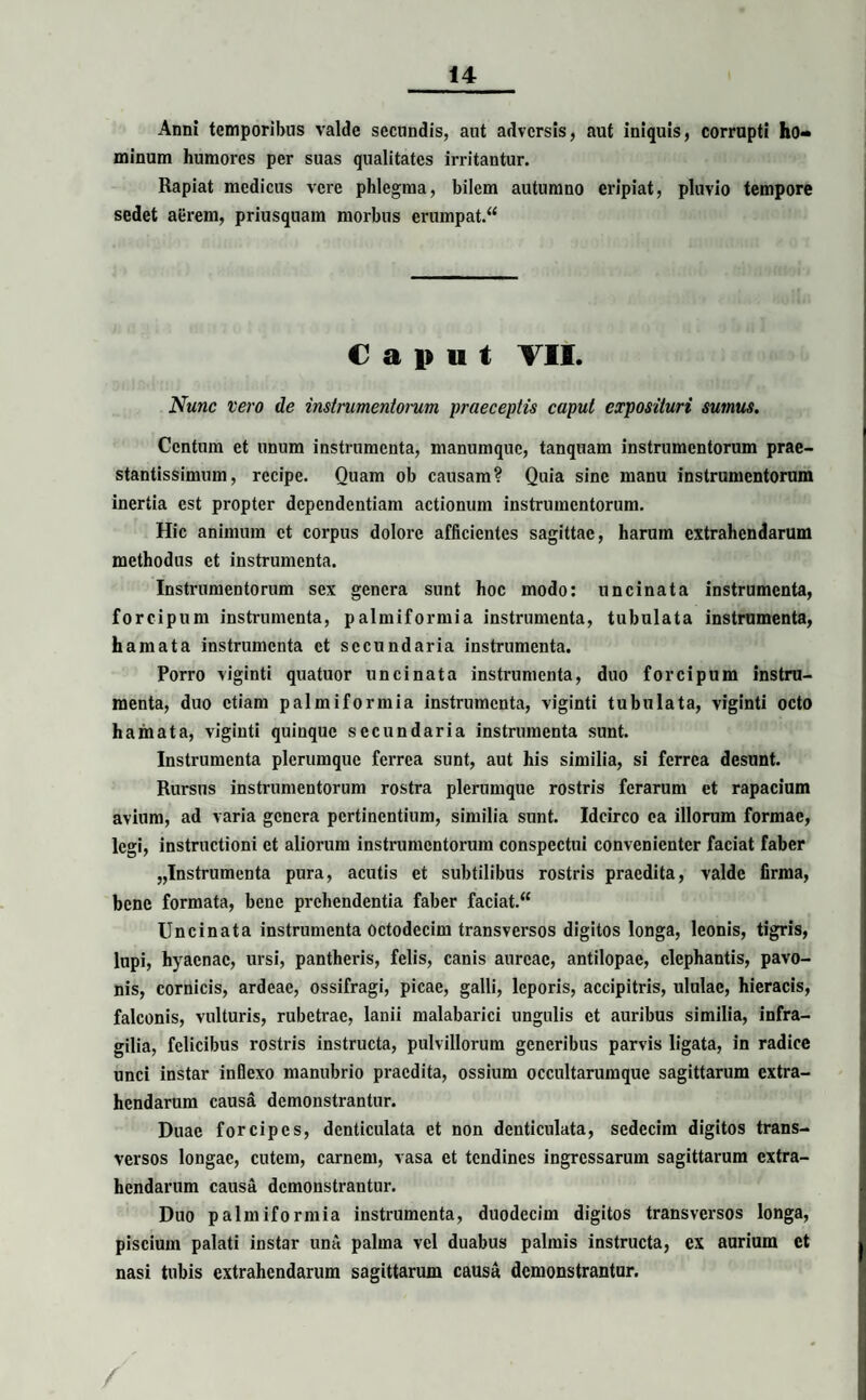 Anni temporibus valde secundis, aut adversis, aut iniquis, corrupti ho¬ minum humores per suas qualitates irritantur. Rapiat medicus vere phlegma, bilem autumno eripiat, pluvio tempore sedet aerem, priusquam morbus erumpat.“ Caput VII. Nunc vero de instrumentorum praeceptis caput exposituri sumus. Centum et unum instrumenta, manumque, tanquam instrumentorum prae- stantissimum, recipe. Quam ob causam? Quia sine manu instrumentorum inertia est propter dependentiam actionum instrumentorum. Hic animum ct corpus dolore afficientes sagittae, harum extrahendarum methodus et instrumenta. Instrumentorum sex genera sunt hoc modo: uncinata instrumenta, forcipum instrumenta, palmiformia instrumenta, tubulata instrumenta, hamata instrumenta ct secundaria instrumenta. Porro viginti quatuor uncinata instrumenta, duo forcipum instru¬ menta, duo etiam palmiformia instrumenta, viginti tubulata, viginti octo hamata, viginti quinque secundaria instrumenta sunt. Instrumenta plerumque ferrea sunt, aut his similia, si ferrea desunt. Rursus instrumentorum rostra plerumque rostris ferarum et rapacium avium, ad varia genera pertinentium, similia sunt. Idcirco ea illorum formae, legi, instructioni ct aliorum instrumentorum conspectui convenienter faciat faber „Instrumenta pura, acutis et subtilibus rostris praedita, valde firma, bene formata, bene prehendentia faber faciat. “ Uncinata instrumenta Octodecim transversos digitos longa, leonis, tigris, lupi, hyaenae, ursi, pantheris, felis, canis aureae, antilopae, elephantis, pavo- nis, cornicis, ardeae, ossifragi, picae, galli, leporis, accipitris, ululae, hieracis, falconis, vulturis, rubetrac, lanii malabarici ungulis et auribus similia, infra¬ gilia, felicibus rostris instructa, pulvillorum generibus parvis ligata, in radice unci instar inflexo manubrio praedita, ossium occultarumque sagittarum extra¬ hendarum causa demonstrantur. Duae forcipes, denticulata et non denticulata, sedecim digitos trans¬ versos longae, cutem, carnem, vasa et tendines ingressarum sagittarum extra¬ hendarum causa demonstrantur. Duo palmiformia instrumenta, duodecim digitos transversos longa, piscium palati instar una palma vel duabus palmis instructa, ex aurium ct nasi tubis extrahendarum sagittarum causa demonstrantur.