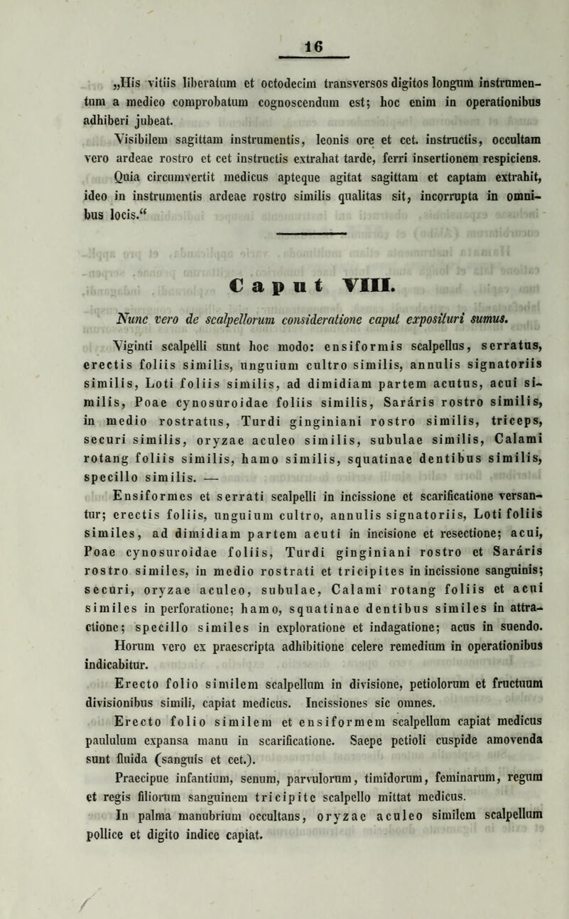 „IIis vitiis liberatum et octodecim transversos digitos longum instrumen¬ tum a medico comprobatum cognoscendum est; hoc enim in operationibus adhiberi jubeat. Visibilem sagittam instrumentis, leonis ore et cct. instructis, occultam vero ardeae rostro et cet instructis extrahat tarde, ferri insertionem respiciens. Quia circumvertit medicus apteque agitat sagittam et captam extrahit, ideo in instrumentis ardeae rostro similis qualitas sit, incorrupta in omni¬ bus locis.“ Caput VIII. Nunc vero de scalpellorum consideratione caput exposituri sumus. Viginti scalpelli sunt hoc modo: ensiformis scalpellus, serratus, erectis foliis similis, unguium cultro similis, annulis signatoriis similis, Loti foliis similis, ad dimidiam partem acutus, acui si¬ milis, Poae cynosuroidae foliis similis, Sararis rostro similis, in medio rostratus, Turdi ginginiani rostro similis, triceps, securi similis, oryzae aculeo similis, subulae similis, Calami rotang foliis similis, hamo similis, squatinae dentibus similis, specillo similis. — Ensiformcs et serrati scalpelli in incissione et scarificatione versan¬ tur; erectis foliis, unguium cultro, annulis signatoriis, Loti foliis similes, ad dimidiam partem acuti in incisione et resectione; acui, Poae cynosuroidae foliis, Turdi ginginiani rostro et Sararis rostro similes, in medio rostrati et tricipites in incissione sanguinis; securi, oryzae aculeo, subulae, Calami rotang foliis et acui similes in perforatione; hamo, squatinae dentibus similes in attra¬ ctione; specillo similes in exploratione et indagatione; acus in suendo. Horum vero ex praescripta adhibitione celere remedium in operationibus indicabitur. Erecto folio similem scalpellum in divisione, petiolorum et fructuum divisionibus simili, capiat medicus. Incissiones sic omnes. Erecto folio similem et ensiformem scalpellum capiat medicus paululum expansa manu in scarificatione. Saepe petioli cuspide amovenda sunt fluida (sanguis et cet.). Praecipue infantium, senum, parvulorum, timidorum, feminarum, regum et regis filiorum sanguinem tricipite scalpello mittat medicus. In palma manubrium occultans, oryzae aculeo similem scalpellum pollice et digito indice capiat.