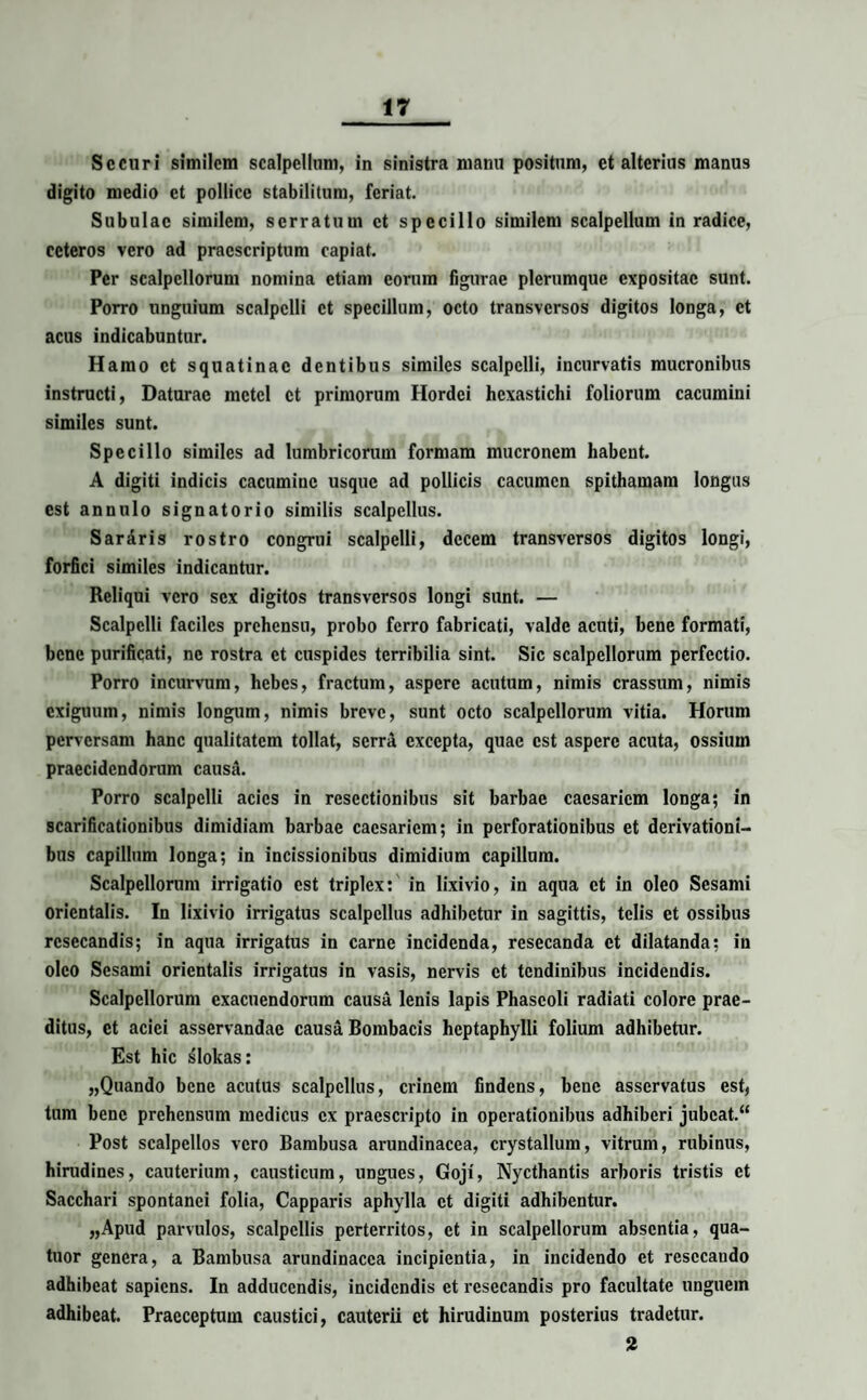 Securi similem scalpellum, in sinistra manu positum, et alterius manus digito medio et pollice stabilitum, feriat. Subulae similem, serratum et specillo similem scalpellum in radice, ceteros vero ad praescriptum capiat. Per scalpellorum nomina etiam eorum figurae plerumque expositae sunt. Porro unguium scalpelli et specillum, octo transversos digitos longa, et acus indicabuntur. Hamo et squatinae dentibus similes scalpelli, incurvatis mucronibus instructi, Daturae mctcl et primorum Hordei hexastichi foliorum cacumini similes sunt. Specillo similes ad lumbricorum formam mucronem habent. A digiti indicis cacumine usque ad pollicis cacumen spithamam longus est annulo signatorio similis scalpellus. SarAris rostro congrui scalpelli, decem transversos digitos longi, forfici similes indicantur. Reliqui vero sex digitos transversos longi sunt. — Scalpelli faciles prehensu, probo ferro fabricati, valde acuti, bene formati, bene purificati, ne rostra et cuspides terribilia sint. Sic scalpellorum perfectio. Porro incurvum, hebes, fractum, aspere acutum, nimis crassum, nimis exiguum, nimis longum, nimis breve, sunt octo scalpellorum vitia. Horum perversam hanc qualitatem tollat, serra excepta, quae est aspere acuta, ossium praecidendorum causa. Porro scalpelli acies in resectionibus sit barbae caesariem longa; in scarificationibus dimidiam barbae caesariem; in perforationibus et derivationi¬ bus capillum longa; in incissionibus dimidium capillum. Scalpellorum irrigatio est triplex: in lixivio, in aqua et in oleo Sesami orientalis. In lixivio irrigatus scalpellus adhibetur in sagittis, telis et ossibus resecandis; in aqua irrigatus in carne incidenda, resecanda et dilatanda; in oleo Sesami orientalis irrigatus in vasis, nervis et tendinibus incidendis. Scalpellorum exacuendorum causa lenis lapis Phaseoli radiati colore prae¬ ditus, et aciei asservandae causa Bombacis heptaphylli folium adhibetur. Est hic slokas: „Quando bene acutus scalpellus, crinem findens, bene asservatus est, tum bene prehensum medicus ex praescripto in operationibus adhiberi jubcat.“ Post scalpellos vero Bambusa arundinacea, crystallum, vitrum, rubinus, hirudines, cauterium, causticum, ungues, Goji, Nycthantis arboris tristis et Sacchari spontanei folia, Capparis aphylla et digiti adhibentur. „Apud parvulos, scalpellis perterritos, et in scalpellorum absentia, qua- tuor genera, a Bambusa arundinacea incipientia, in incidendo et resecando adhibeat sapiens. In adducendis, incidendis et resecandis pro facultate unguem adhibeat. Praeceptum caustici, cauterii et hirudinum posterius tradetur. 2