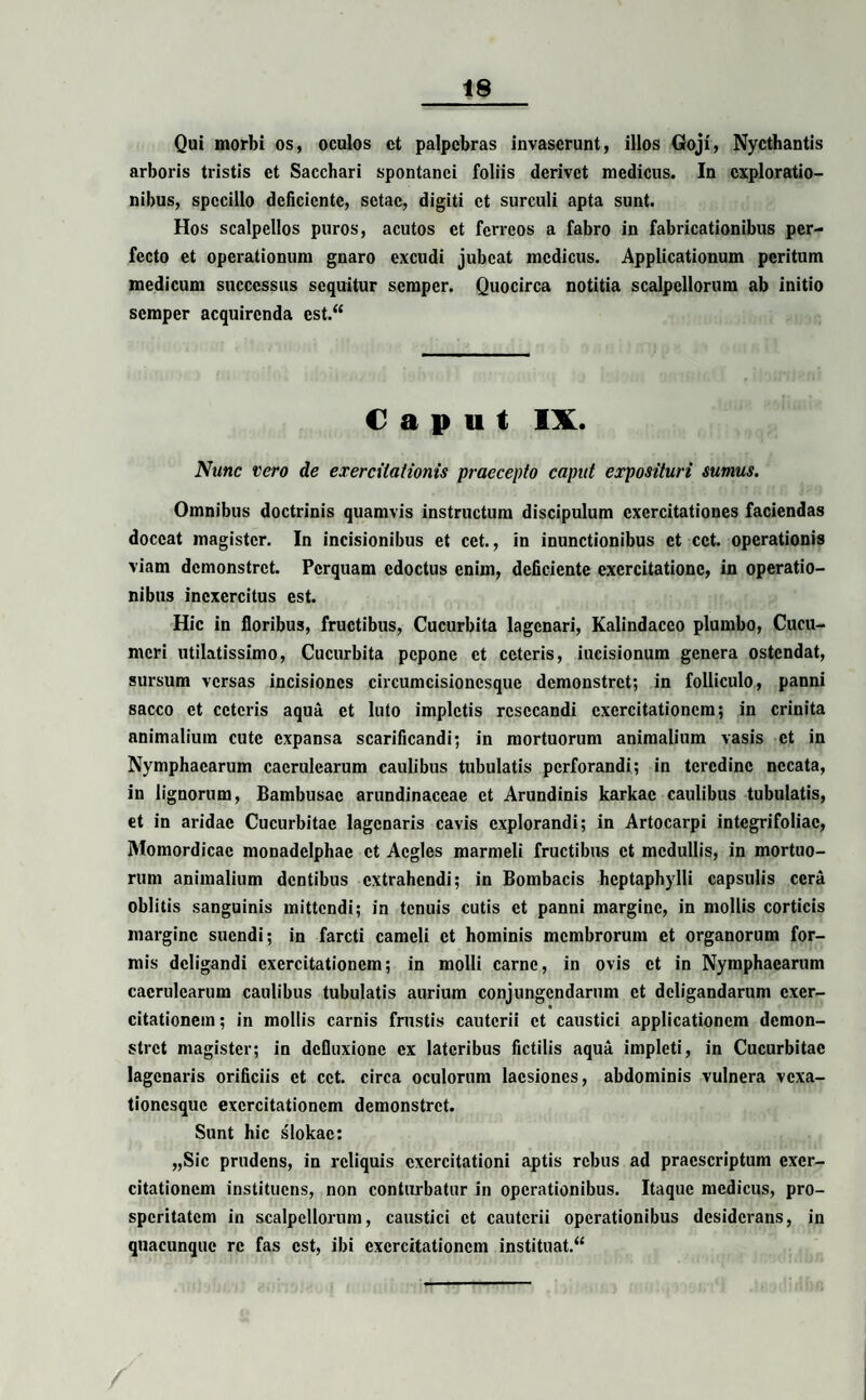 Qui morbi os, oculos ct palpebras invaserunt, illos Goji, Nycthantis arboris tristis ct Sacchari spontanei foliis derivet medicus. In exploratio¬ nibus, specillo deficiente, sctac, digiti ct surculi apta sunt. Hos scalpellos puros, acutos ct ferreos a fabro in fabricationibus per¬ fecto et operationum gnaro excudi jubeat medicus. Applicationum peritum medicum successus sequitur semper. Quocirca notitia scalpellorum ab initio semper acquirenda est.44 Caput IX. Nunc vero de exercitationis praecepto caput exposituri sumus. Omnibus doctrinis quamvis instructum discipulum exercitationes faciendas doceat magister. In incisionibus et cet., in inunctionibus ct cct. operationis viam demonstret. Perquam edoctus enim, deficiente exercitatione, in operatio¬ nibus inexercitus est. Hic in floribus, fructibus, Cucurbita lagenari, Kalindaceo plumbo, Cucu¬ meri utilatissimo, Cucurbita pepone et ceteris, iucisionum genera ostendat, sursum versas incisiones circumcisioncsque demonstret; in folliculo, panni sacco ct ceteris aqua ct luto impletis resecandi exercitationem; in crinita animalium cute expansa scarificandi; in mortuorum animalium vasis ct in Nymphaearum caerulearum caulibus tubulatis perforandi; in teredine necata, in lignorum, Bambusac arundinaceae ct Arundinis karkac caulibus tubulatis, et in aridae Cucurbitae lagenaris cavis explorandi; in Artocarpi integrifoliac, Momordicac monadelphae ct Acgles marmeli fructibus ct medullis, in mortuo¬ rum animalium dentibus extrahendi; in Bombacis hcptaphylli capsulis cera oblitis sanguinis mittendi; in tenuis cutis ct panni margine, in mollis corticis margine suendi; in farcti cameli ct hominis membrorum et organorum for¬ mis deligandi exercitationem; in molli carne, in ovis ct in Nymphaearum caerulearum caulibus tubulatis aurium conjungendarum ct deligandarum exer- « citationem; in mollis carnis frustis cauterii ct caustici applicationem demon¬ stret magister; in defluxione ex lateribus fictilis aqua impleti, in Cucurbitae lagenaris orificiis ct cct. circa oculorum laesiones, abdominis vulnera vexa- tionesque exercitationem demonstret. Sunt hic slokac: „Sic prudens, in reliquis exercitationi aptis rebus ad praescriptum exer¬ citationem instituens, non conturbatur in operationibus. Itaque medicus, pro¬ speritatem in scalpellorum, caustici ct cauterii operationibus desiderans, in quacunque re fas est, ibi exercitationem instituat/4